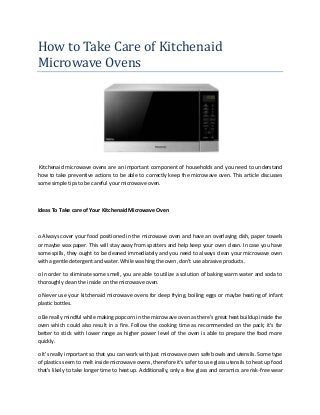 How to Take Care of Kitchenaid
Microwave Ovens
Kitchenaid microwave ovens are an important component of households and you need to understand
how to take preventive actions to be able to correctly keep the microwave oven. This article discusses
some simple tips to be careful your microwave oven.
Ideas To Take care of Your Kitchenaid Microwave Oven
o Always cover your food positioned in the microwave oven and have an overlaying dish, paper towels
or maybe wax paper. This will stay away from spatters and help keep your oven clean. In case you have
some spills, they ought to be cleaned immediately and you need to always clean your microwave oven
with a gentle detergent and water. While washing the oven, don't use abrasive products.
o In order to eliminate some smell, you are able to utilize a solution of baking warm water and soda to
thoroughly clean the inside on the microwave oven.
o Never use your kitchenaid microwave ovens for deep frying, boiling eggs or maybe heating of infant
plastic bottles.
o Be really mindful while making popcorn in the microwave oven as there's great heat buildup inside the
oven which could also result in a fire. Follow the cooking time as recommended on the pack; it's far
better to stick with lower range as higher power level of the oven is able to prepare the food more
quickly.
o It's really important so that you can work with just microwave oven safe bowls and utensils. Some type
of plastics seem to melt inside microwave ovens, therefore it's safer to use glass utensils to heat up food
that's likely to take longer time to heat up. Additionally, only a few glass and ceramics are risk-free wear
 