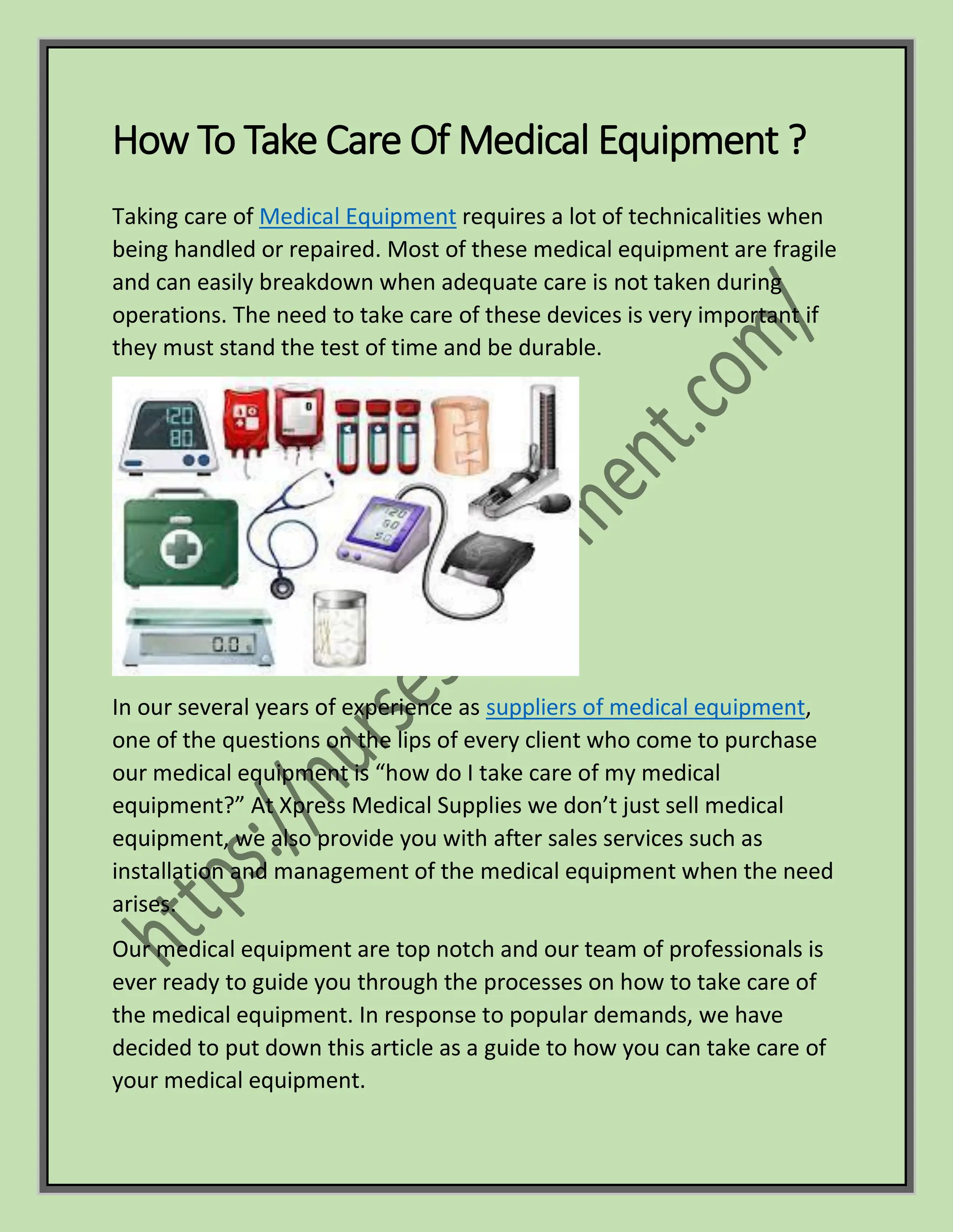 How To Take Care Of Medical Equipment ?
Taking care of Medical Equipment requires a lot of technicalities when
being handled or repaired. Most of these medical equipment are fragile
and can easily breakdown when adequate care is not taken during
operations. The need to take care of these devices is very important if
they must stand the test of time and be durable.
In our several years of experience as suppliers of medical equipment,
one of the questions on the lips of every client who come to purchase
our medical equipment is “how do I take care of my medical
equipment?” At Xpress Medical Supplies we don’t just sell medical
equipment, we also provide you with after sales services such as
installation and management of the medical equipment when the need
arises.
Our medical equipment are top notch and our team of professionals is
ever ready to guide you through the processes on how to take care of
the medical equipment. In response to popular demands, we have
decided to put down this article as a guide to how you can take care of
your medical equipment.
 