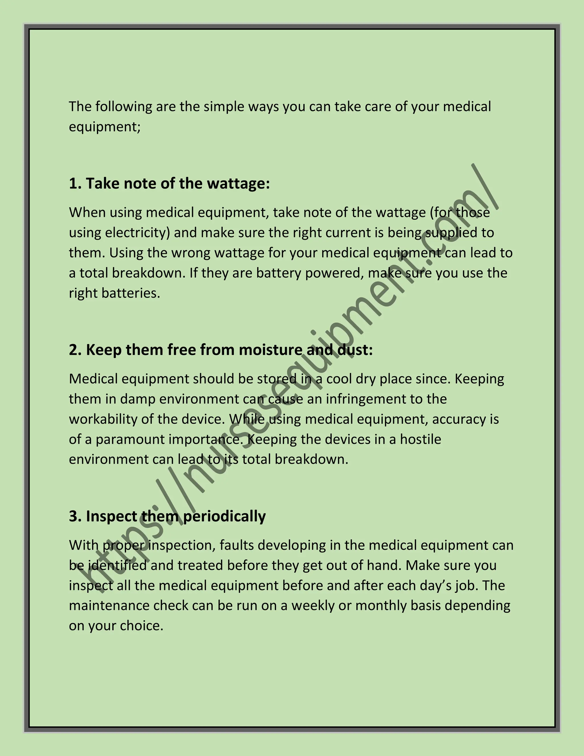The following are the simple ways you can take care of your medical
equipment;
1. Take note of the wattage:
When using medical equipment, take note of the wattage (for those
using electricity) and make sure the right current is being supplied to
them. Using the wrong wattage for your medical equipment can lead to
a total breakdown. If they are battery powered, make sure you use the
right batteries.
2. Keep them free from moisture and dust:
Medical equipment should be stored in a cool dry place since. Keeping
them in damp environment can cause an infringement to the
workability of the device. While using medical equipment, accuracy is
of a paramount importance. Keeping the devices in a hostile
environment can lead to its total breakdown.
3. Inspect them periodically
With proper inspection, faults developing in the medical equipment can
be identified and treated before they get out of hand. Make sure you
inspect all the medical equipment before and after each day’s job. The
maintenance check can be run on a weekly or monthly basis depending
on your choice.
 