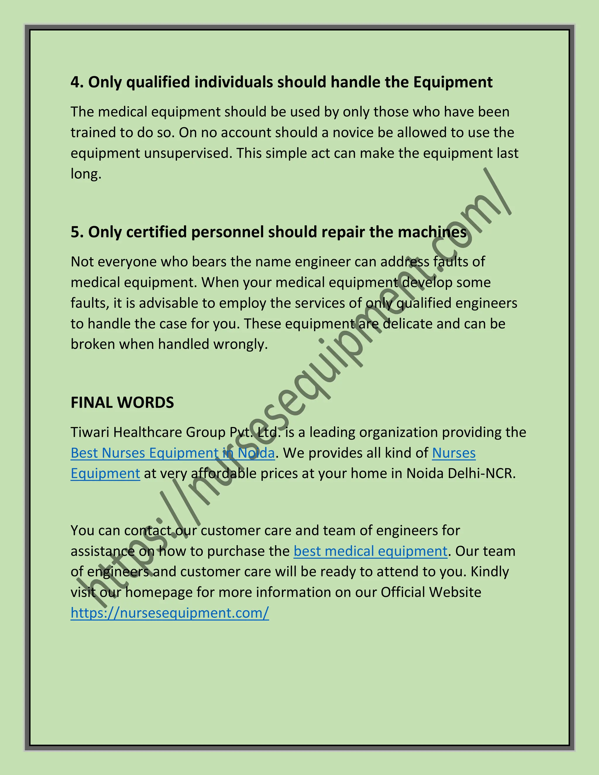 4. Only qualified individuals should handle the Equipment
The medical equipment should be used by only those who have been
trained to do so. On no account should a novice be allowed to use the
equipment unsupervised. This simple act can make the equipment last
long.
5. Only certified personnel should repair the machines
Not everyone who bears the name engineer can address faults of
medical equipment. When your medical equipment develop some
faults, it is advisable to employ the services of only qualified engineers
to handle the case for you. These equipment are delicate and can be
broken when handled wrongly.
FINAL WORDS
Tiwari Healthcare Group Pvt. Ltd. is a leading organization providing the
Best Nurses Equipment in Noida. We provides all kind of Nurses
Equipment at very affordable prices at your home in Noida Delhi-NCR.
You can contact our customer care and team of engineers for
assistance on how to purchase the best medical equipment. Our team
of engineers and customer care will be ready to attend to you. Kindly
visit our homepage for more information on our Official Website
https://nursesequipment.com/
 