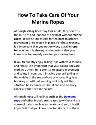 How To Take Care Of Your
       Marine Ropes
Although sailing lines may look crude, they serve as
the muscles and tendons of any boat without marine
ropes¸ it will be impossible for the boat to achieve
movement or to keep it in place. For these reasons,
it is important that you not only buy durable rope
for sale but it is also equally important that you
know how to properly care for your sailing lines.

If you frequently enjoy sailing trips with your friends
and family, it is important that your sailing lines are
working at their full potential to ensure movement
and safety in your boat. Imagine yourself sailing in
the middle of the sea and one of your sailing lines
breaking up without warning. Not only will the
situation be inconvenient but it can also be scary
especially for first time sailors.

Although most sailing lines such as the Dyneema
rope and other brands are created to withstand the
abuse of nature such as salt water and sun, it is still
important that you know how to take care of them.
 