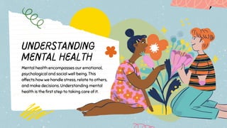Understanding
Mental Health
Mental health encompasses our emotional,
psychological and social well being. This
affects how we handle stress, relate to others,
and make decisions. Understanding mental
health is the first step to taking care of it.
 