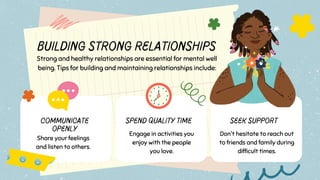 Building Strong Relationships
Strong and healthy relationships are essential for mental well
being. Tips for building and maintaining relationships include:
Don't hesitate to reach out
to friends and family during
difficult times.
Communicate
Openly
Share your feelings
and listen to others.
Spend Quality Time
Engage in activities you
enjoy with the people
you love.
Seek Support
 