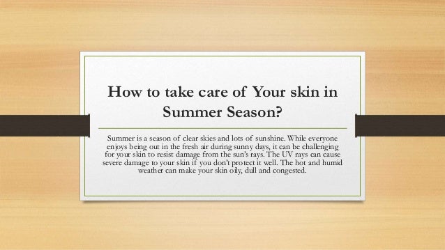 How to take care of Your skin in
Summer Season?
Summer is a season of clear skies and lots of sunshine. While everyone
enjoys being out in the fresh air during sunny days, it can be challenging
for your skin to resist damage from the sun’s rays. The UV rays can cause
severe damage to your skin if you don’t protect it well. The hot and humid
weather can make your skin oily, dull and congested.
 