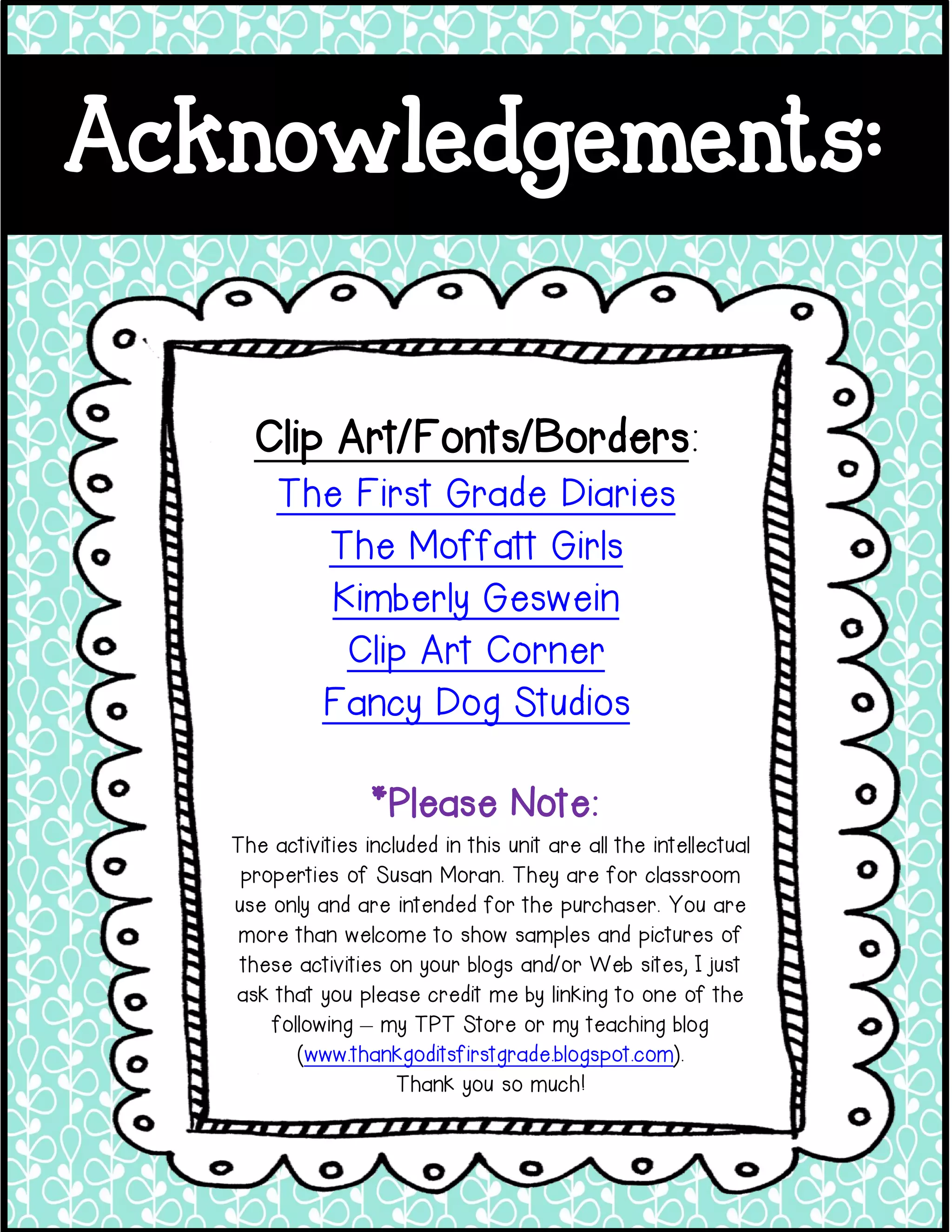 Acknowledgements:
Clip Art/Fonts/Borders:
The First Grade Diaries
The Moffatt Girls
Kimberly Geswein
Clip Art Corner
Fancy Dog Studios
The activities included in this unit are all the intellectual
properties of Susan Moran. They are for classroom
use only and are intended for the purchaser. You are
more than welcome to show samples and pictures of
these activities on your blogs and/or Web sites, I just
ask that you please credit me by linking to one of the
following – my TPT Store or my teaching blog
(www.thankgoditsfirstgrade.blogspot.com).
Thank you so much!
*Please Note: