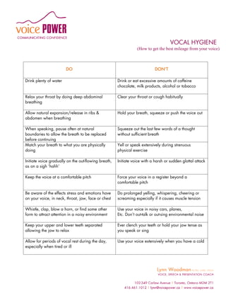 VOCAL HYGIENE
                                                                 (How to get the best mileage from your voice)



                        DO                                                  DON’T

Drink plenty of water                                 Drink or eat excessive amounts of caffeine
                                                      chocolate, milk products, alcohol or tobacco

Relax your throat by doing deep abdominal             Clear your throat or cough habitually
breathing

Allow natural expansion/release in ribs &             Hold your breath, squeeze or push the voice out
abdomen when breathing

When speaking, pause often at natural                 Squeeze out the last few words of a thought
boundaries to allow the breath to be replaced         without sufficient breath
before continuing
Match your breath to what you are physically          Yell or speak extensively during strenuous
doing                                                 physical exercise

Initiate voice gradually on the out-flowing breath,   Initiate voice with a harsh or sudden glottal attack
as on a sigh ‘hahh’

Keep the voice at a comfortable pitch                 Force your voice in a register beyond a
                                                      comfortable pitch

Be aware of the effects stress and emotions have      Do prolonged yelling, whispering, cheering or
on your voice, in neck, throat, jaw, face or chest    screaming especially if it causes muscle tension

Whistle, clap, blow a horn, or find some other        Use your voice in noisy cars, planes,
form to attract attention in a noisy environment      Etc. Don’t out-talk or out-sing environmental noise

Keep your upper and lower teeth separated             Ever clench your teeth or hold your jaw tense as
allowing the jaw to relax                             you speak or sing

Allow for periods of vocal rest during the day,       Use your voice extensively when you have a cold
especially when tired or ill
 