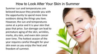 How to Look After Your Skin in Summer
Summer sun and temperatures are
beloved because they provide you with
the opportunity to spend more time
outdoors doing the things you love.
However, the sun and temperatures
come at a price and it is your skin that
pays that price. Sun damage can lead to
premature aging of the skin, wrinkles,
marks, dry skin, and even skin cancer
over time. The hottest season of the
year requires careful thought for your
skin even as you enjoy the heat and
freedom of summer.
 