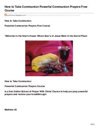 How to Take Communion Powerful Communion Prayers Free
Course
seershouse.blogspot.com/2016/12/how-to-take-communion-powerful-Communion-Prayers-Free-Course.html
How to Take Communion
Powerful Communion Prayers Free Course
'Welcome to the Seer's House Where Seer's of Jesus Meet in the Secret Place'
How to Take Communion
Powerful Communion Prayers Course
is a free Online School of Prayer With Christ Course to help you pray powerful
prayers and receive your breakthrough.
Matthew 26
1/11
 