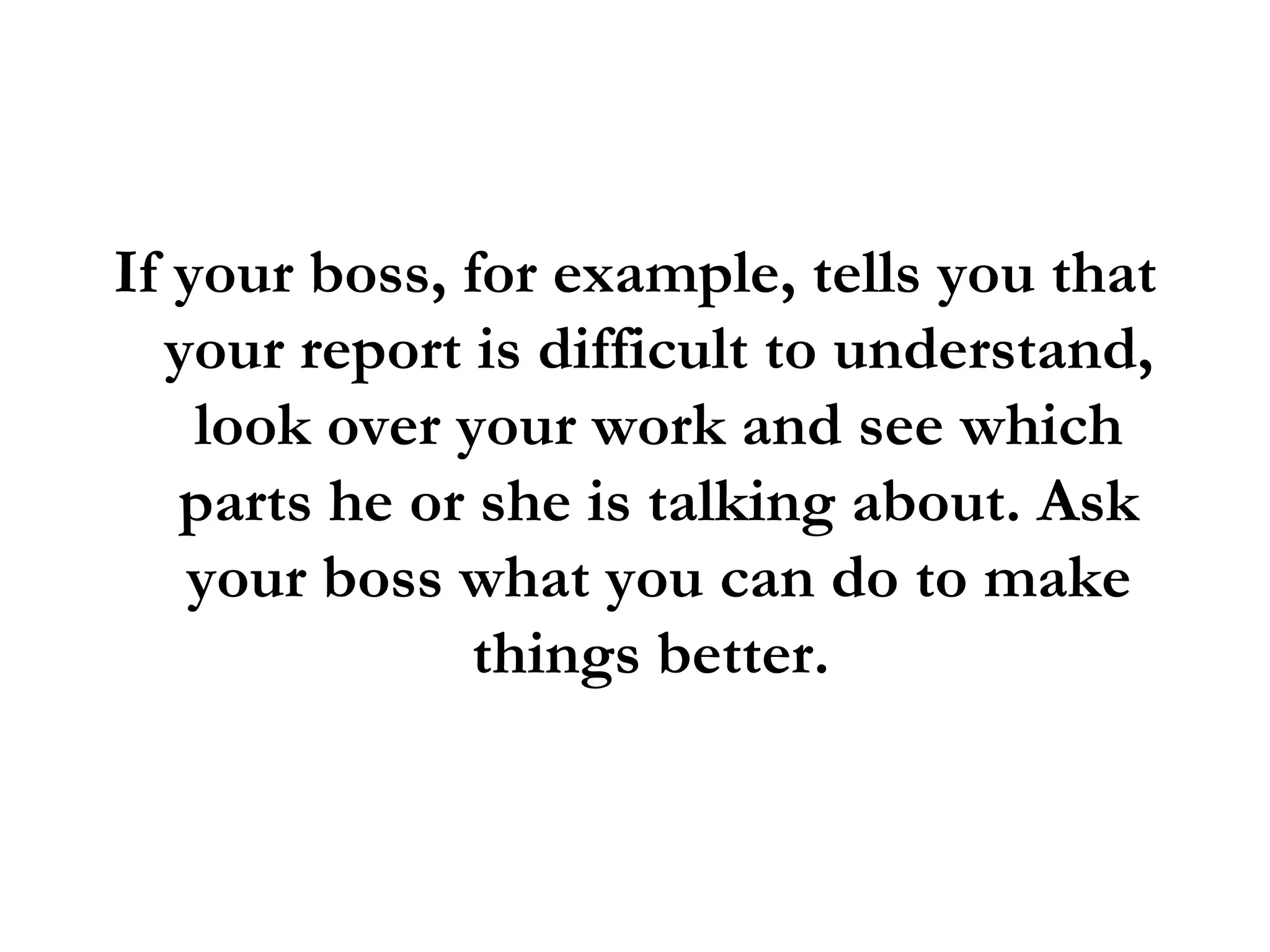 If your boss, for example, tells you that your report is difficult to understand, look over your work and see which parts he or she is talking about. Ask your boss what you can do to make things better.  