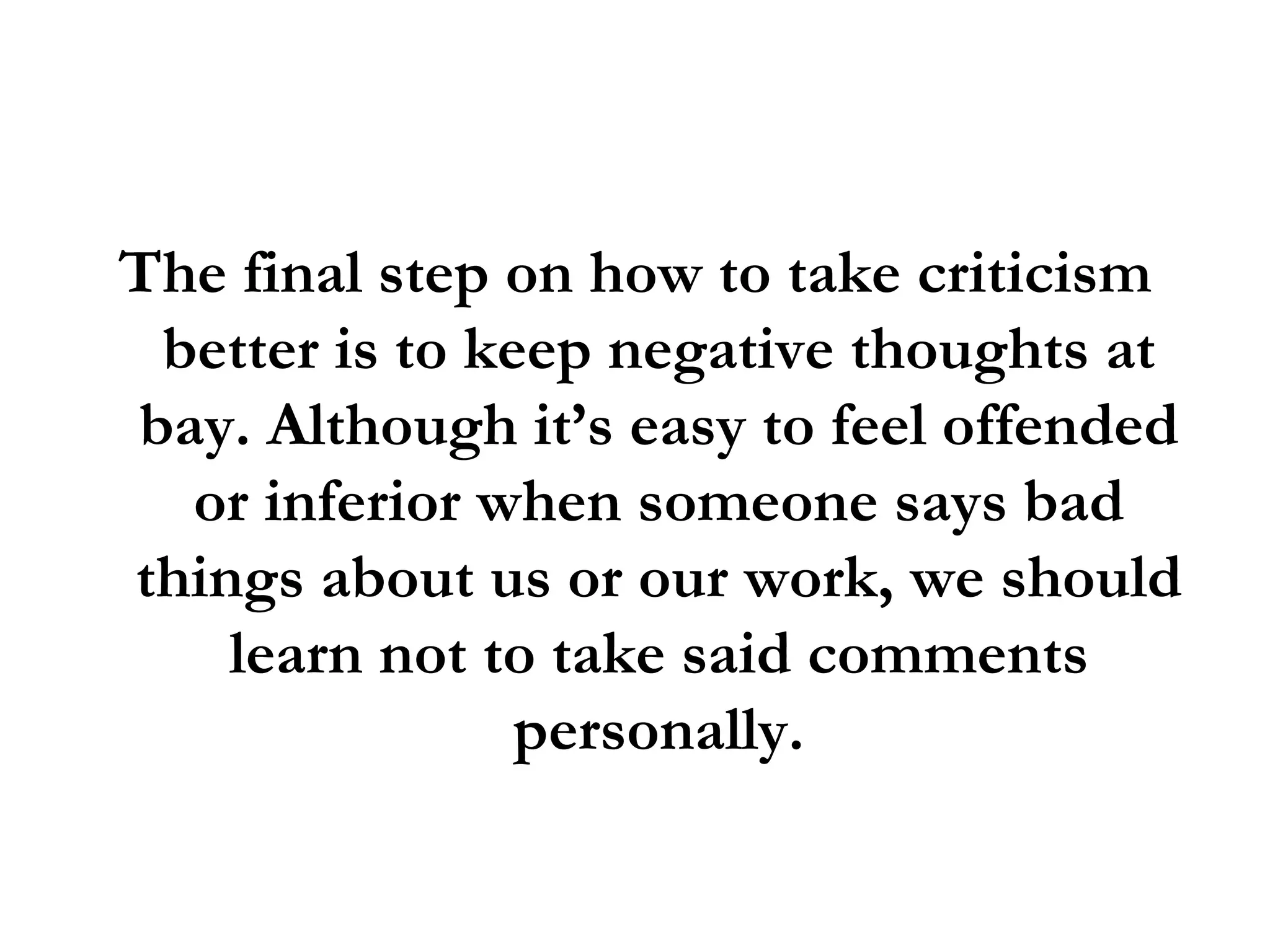 The final step on how to take criticism better is to keep negative thoughts at bay. Although it’s easy to feel offended or inferior when someone says bad things about us or our work, we should learn not to take said comments personally. 