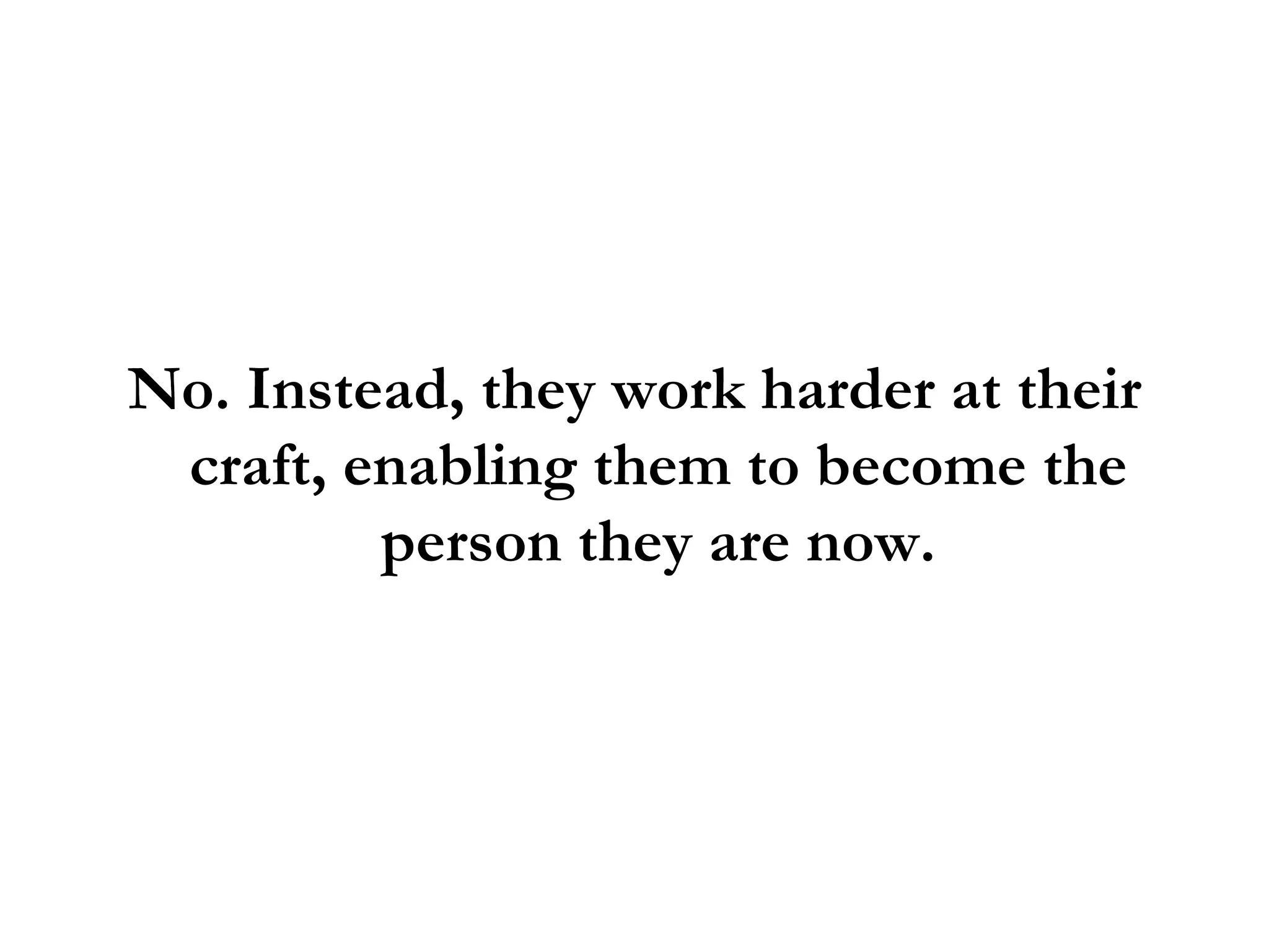 No. Instead, they work harder at their craft, enabling them to become the person they are now. 