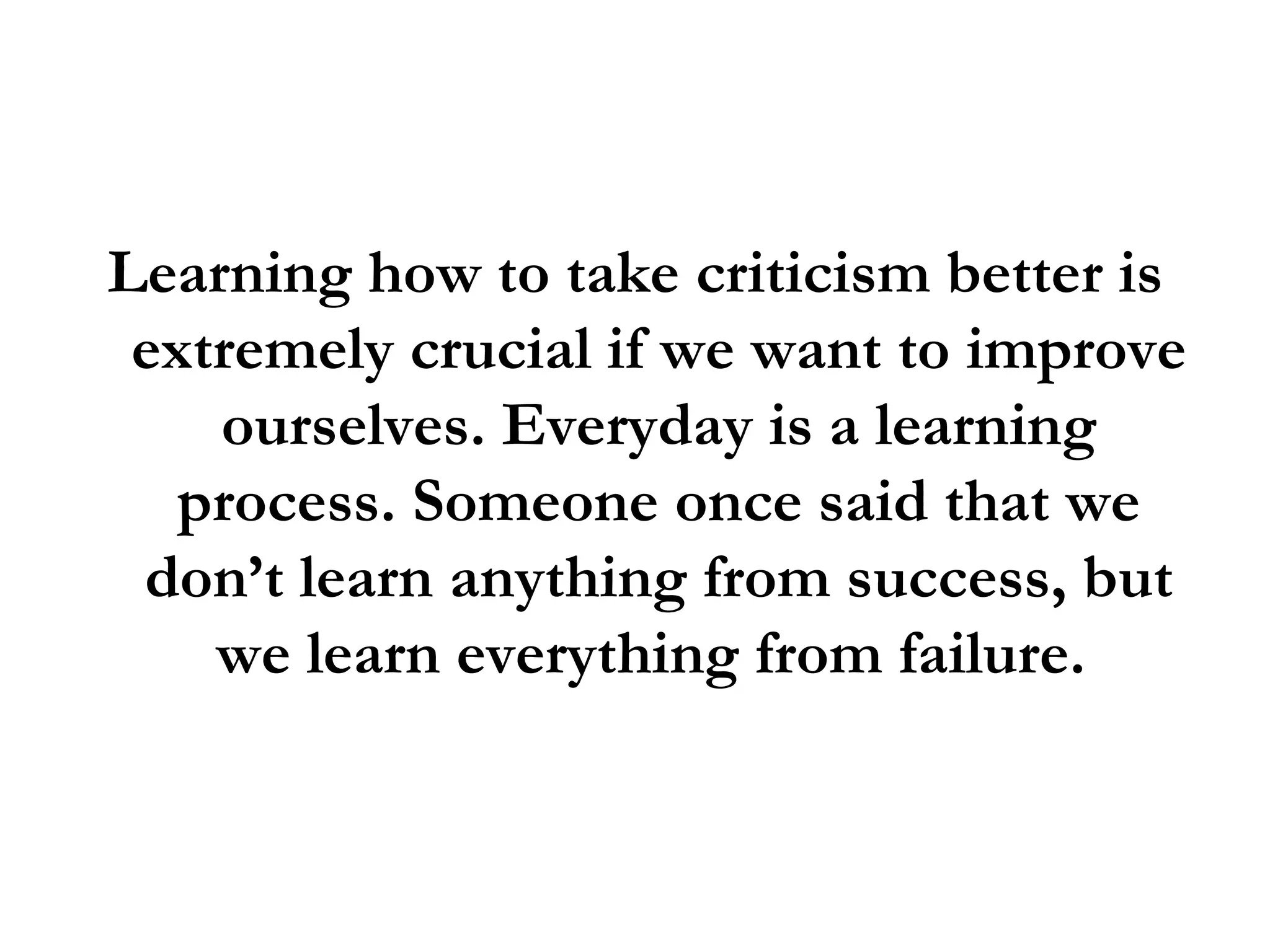 Learning how to take criticism better is extremely crucial if we want to improve ourselves. Everyday is a learning process. Someone once said that we don’t learn anything from success, but we learn everything from failure.  
