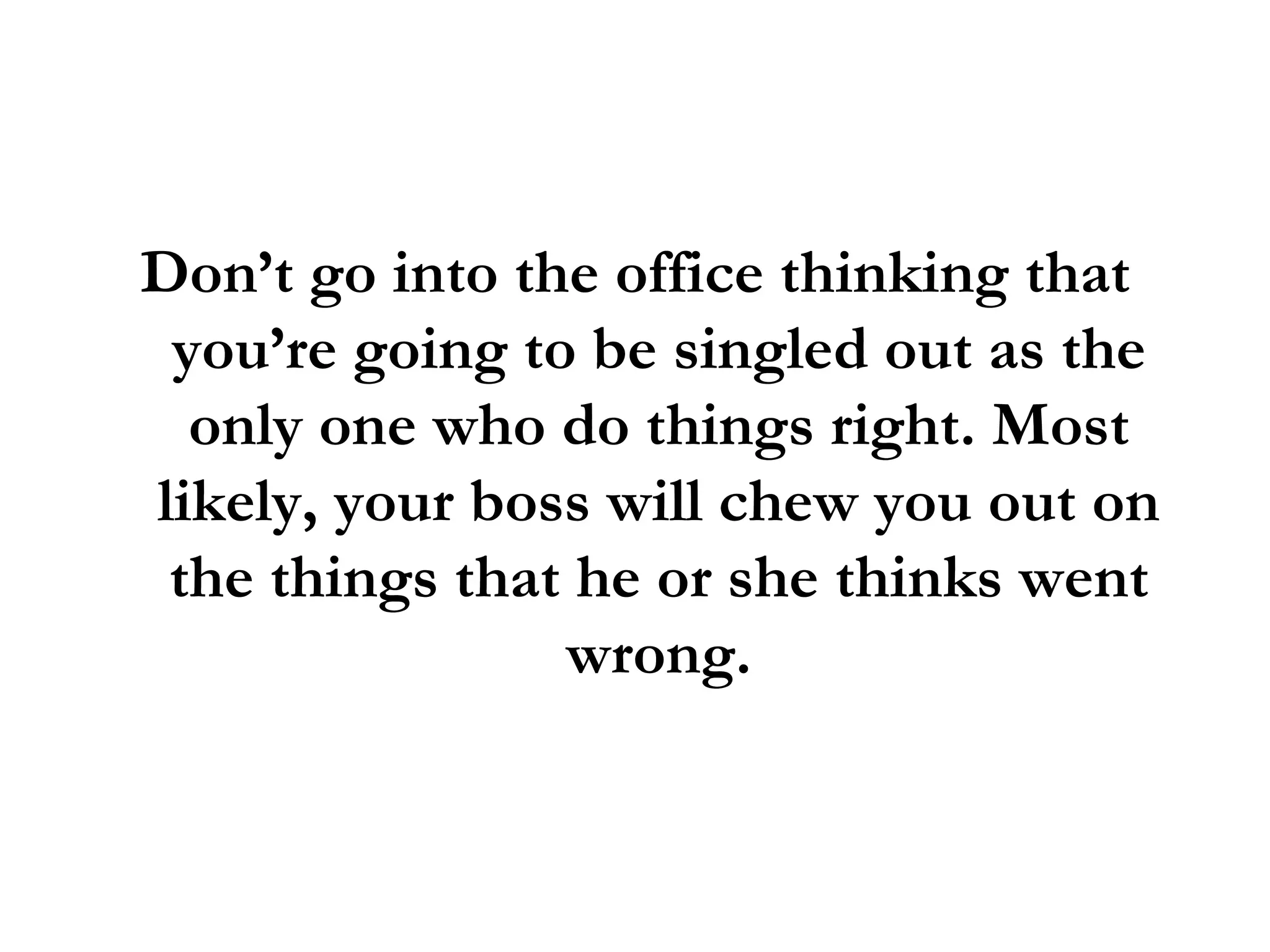 Don’t go into the office thinking that you’re going to be singled out as the only one who do things right. Most likely, your boss will chew you out on the things that he or she thinks went wrong. 