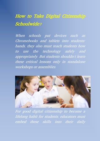 How to Take Digital Citizenship
Schoolwide?
When schools put devices such as
Chromebooks and tablets into students’
hands, they also must teach students how
to use the technology safely and
appropriately. But students shouldn’t learn
these critical lessons only in standalone
workshops or assemblies.
For good digital citizenship to become a
lifelong habit for students, educators must
embed these skills into their daily
 