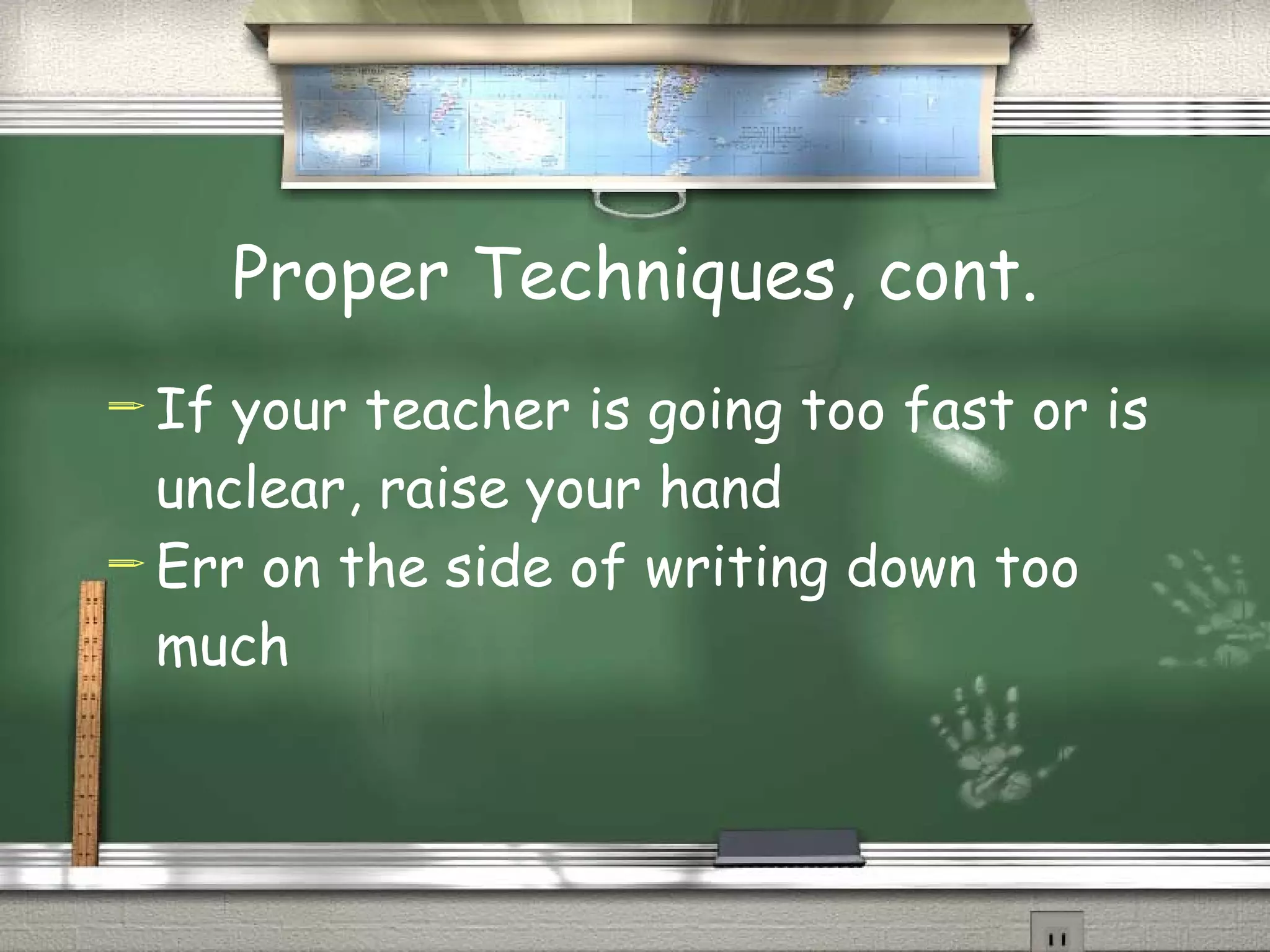 Proper Techniques, cont. If your teacher is going too fast or is unclear, raise your hand Err on the side of writing down too much