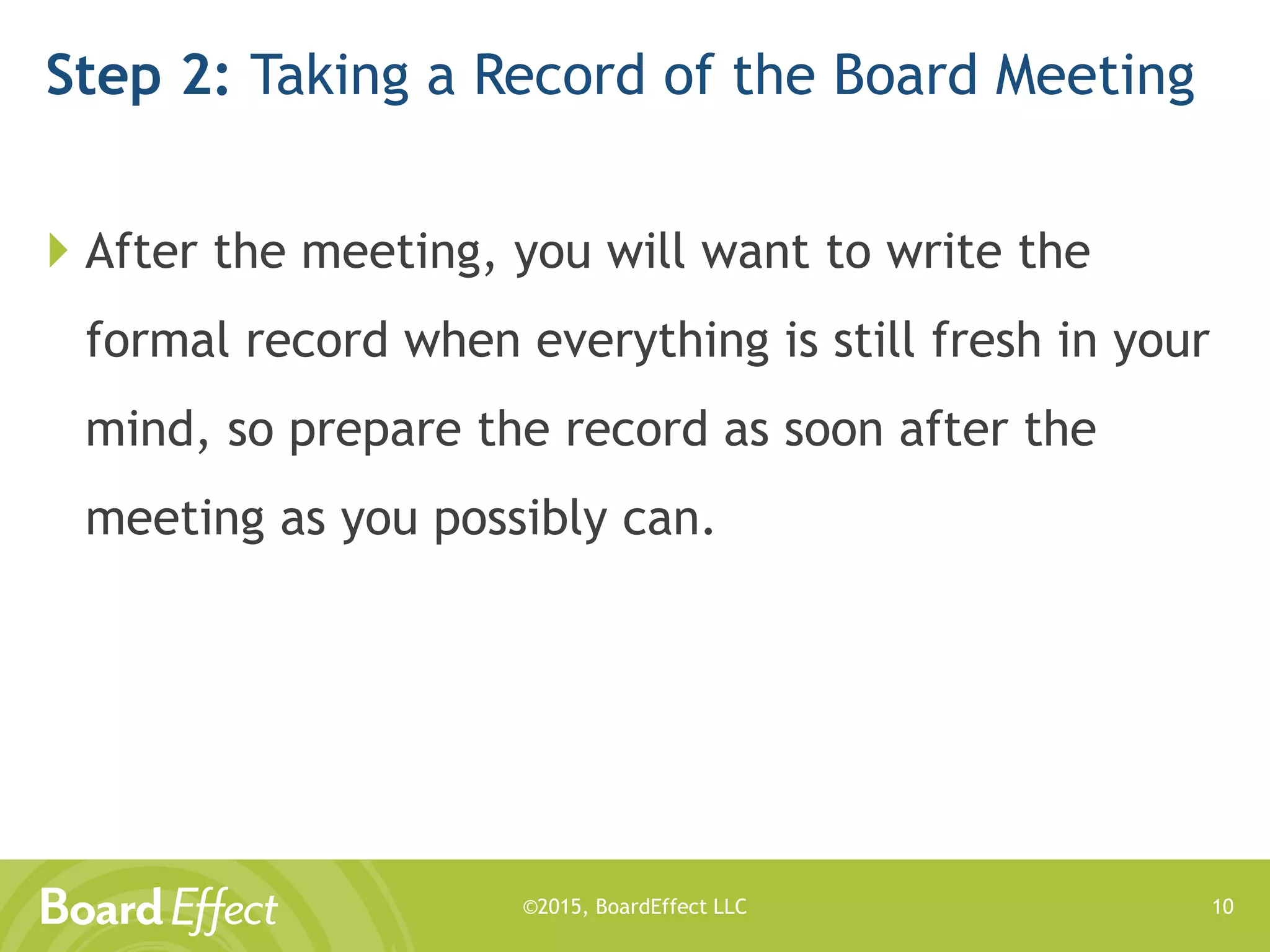©2015, BoardEffect LLC
Step 2: Taking a Record of the Board Meeting
 After the meeting, you will want to write the
formal record when everything is still fresh in your
mind, so prepare the record as soon after the
meeting as you possibly can.
10
 