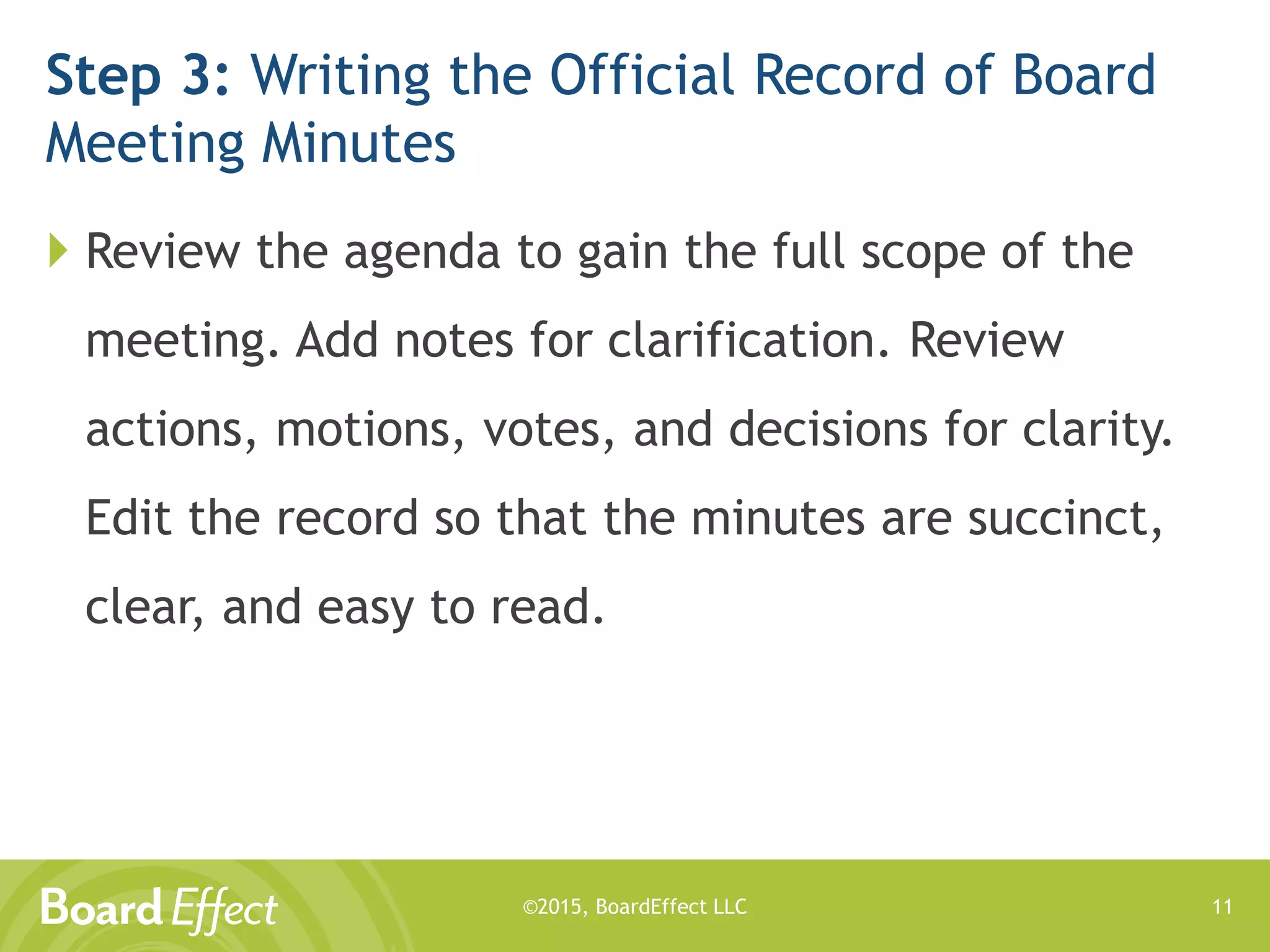 ©2015, BoardEffect LLC
Step 3: Writing the Official Record of Board
Meeting Minutes
 Review the agenda to gain the full scope of the
meeting. Add notes for clarification. Review
actions, motions, votes, and decisions for clarity.
Edit the record so that the minutes are succinct,
clear, and easy to read.
11
 
