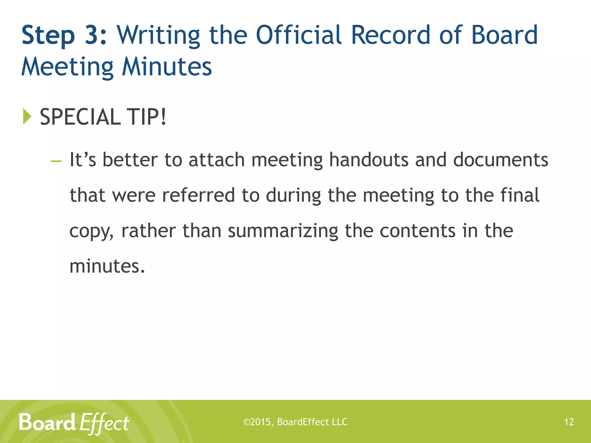 ©2015, BoardEffect LLC
Step 3: Writing the Official Record of Board
Meeting Minutes
 SPECIAL TIP!
– It’s better to attach meeting handouts and documents
that were referred to during the meeting to the final
copy, rather than summarizing the contents in the
minutes.
12
 