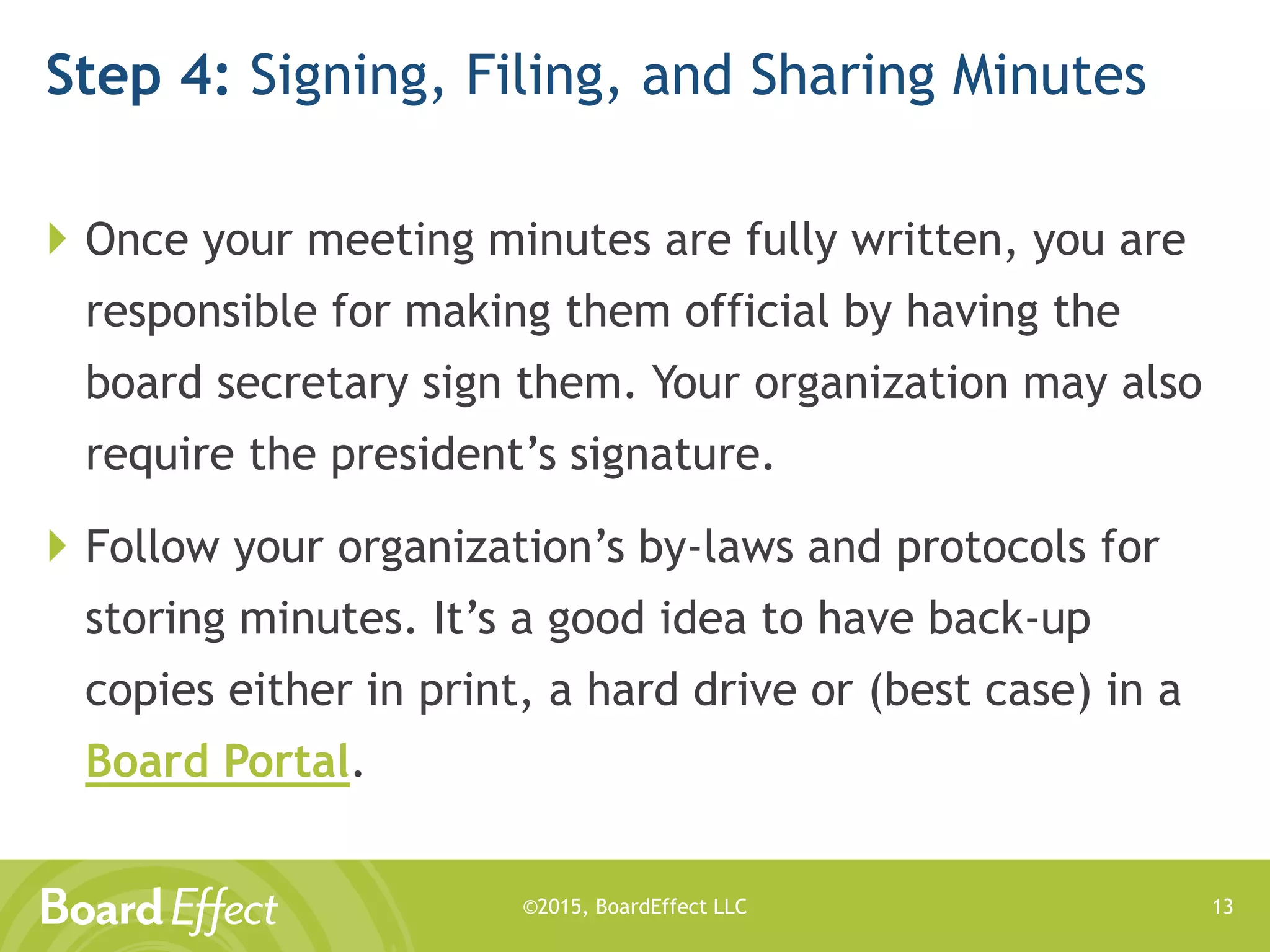 ©2015, BoardEffect LLC
Step 4: Signing, Filing, and Sharing Minutes
 Once your meeting minutes are fully written, you are
responsible for making them official by having the
board secretary sign them. Your organization may also
require the president’s signature.
 Follow your organization’s by-laws and protocols for
storing minutes. It’s a good idea to have back-up
copies either in print, a hard drive or (best case) in a
Board Portal.
13
 
