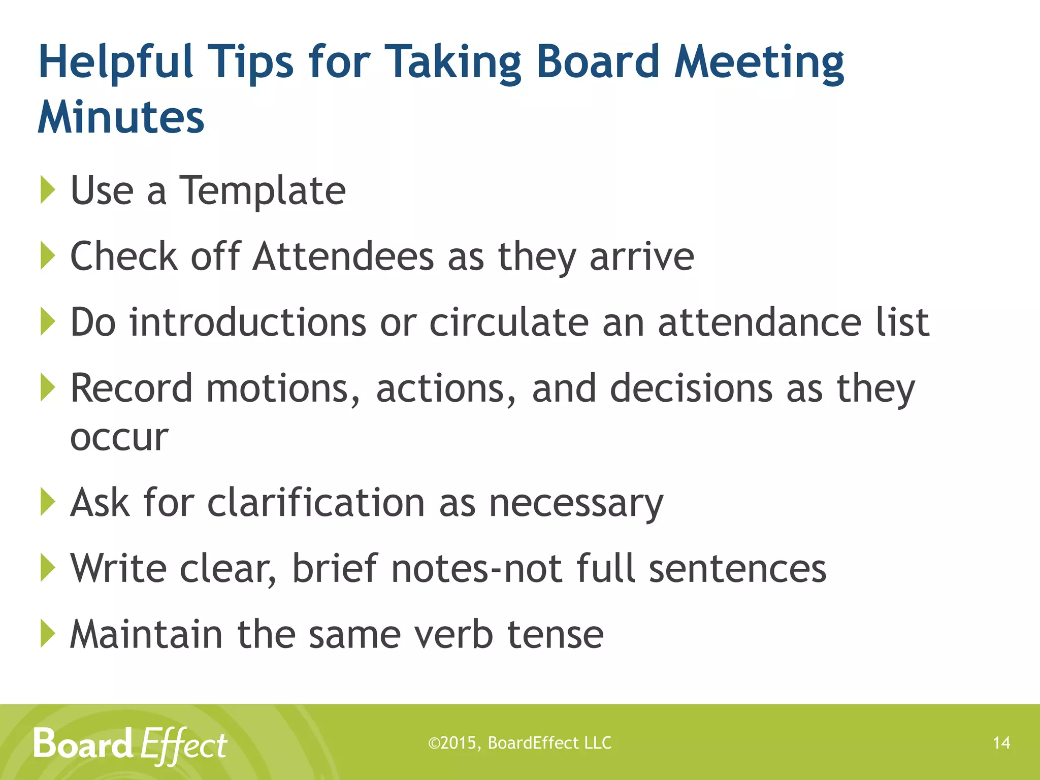 ©2015, BoardEffect LLC
Helpful Tips for Taking Board Meeting
Minutes
 Use a Template
 Check off Attendees as they arrive
 Do introductions or circulate an attendance list
 Record motions, actions, and decisions as they
occur
 Ask for clarification as necessary
 Write clear, brief notes-not full sentences
 Maintain the same verb tense
14
 