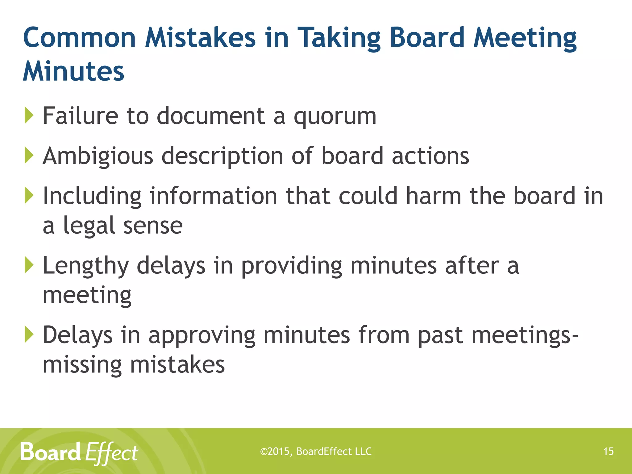 ©2015, BoardEffect LLC
Common Mistakes in Taking Board Meeting
Minutes
 Failure to document a quorum
 Ambigious description of board actions
 Including information that could harm the board in
a legal sense
 Lengthy delays in providing minutes after a
meeting
 Delays in approving minutes from past meetings-
missing mistakes
15
 
