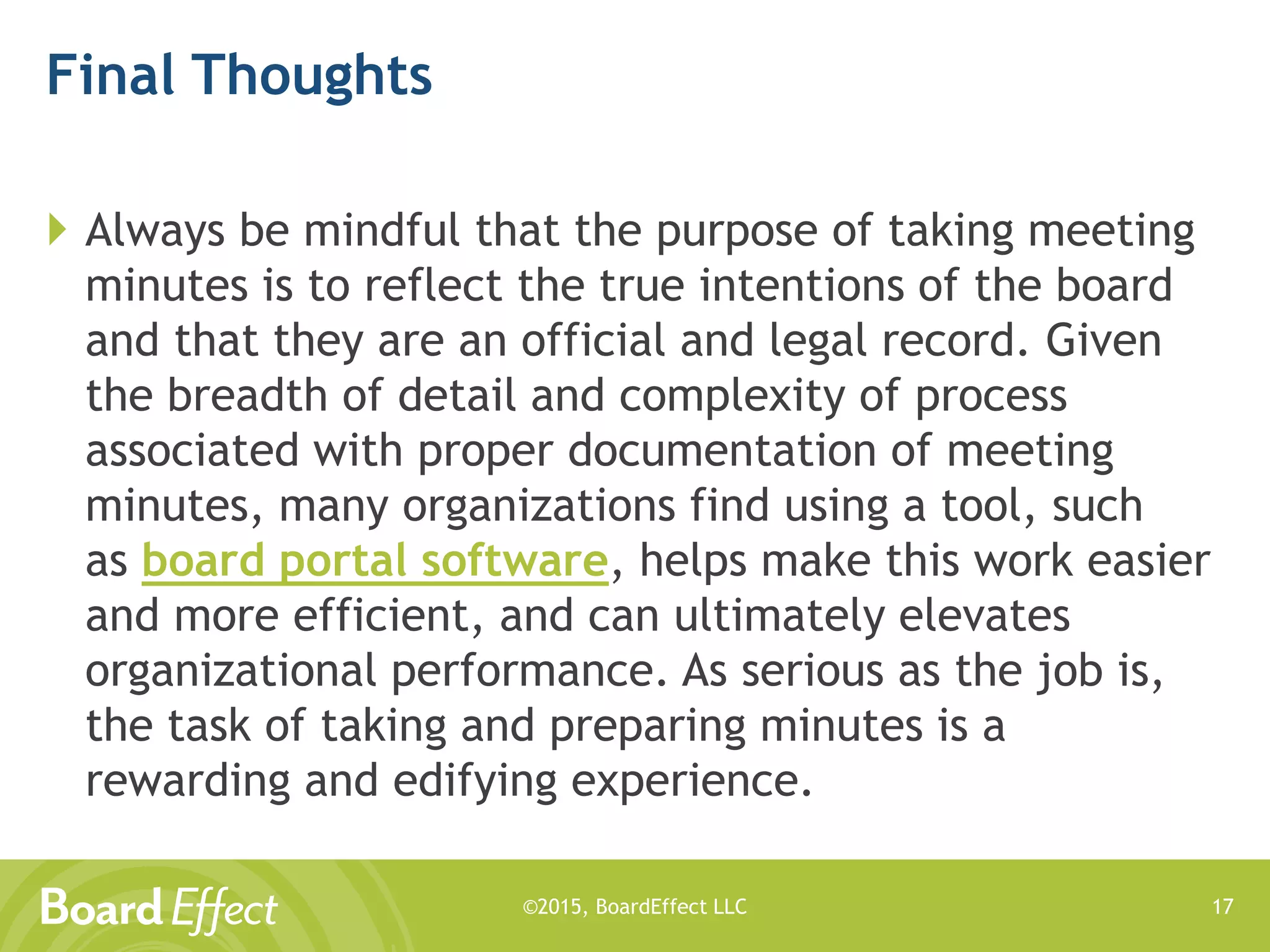 ©2015, BoardEffect LLC
Final Thoughts
 Always be mindful that the purpose of taking meeting
minutes is to reflect the true intentions of the board
and that they are an official and legal record. Given
the breadth of detail and complexity of process
associated with proper documentation of meeting
minutes, many organizations find using a tool, such
as board portal software, helps make this work easier
and more efficient, and can ultimately elevates
organizational performance. As serious as the job is,
the task of taking and preparing minutes is a
rewarding and edifying experience.
17
 