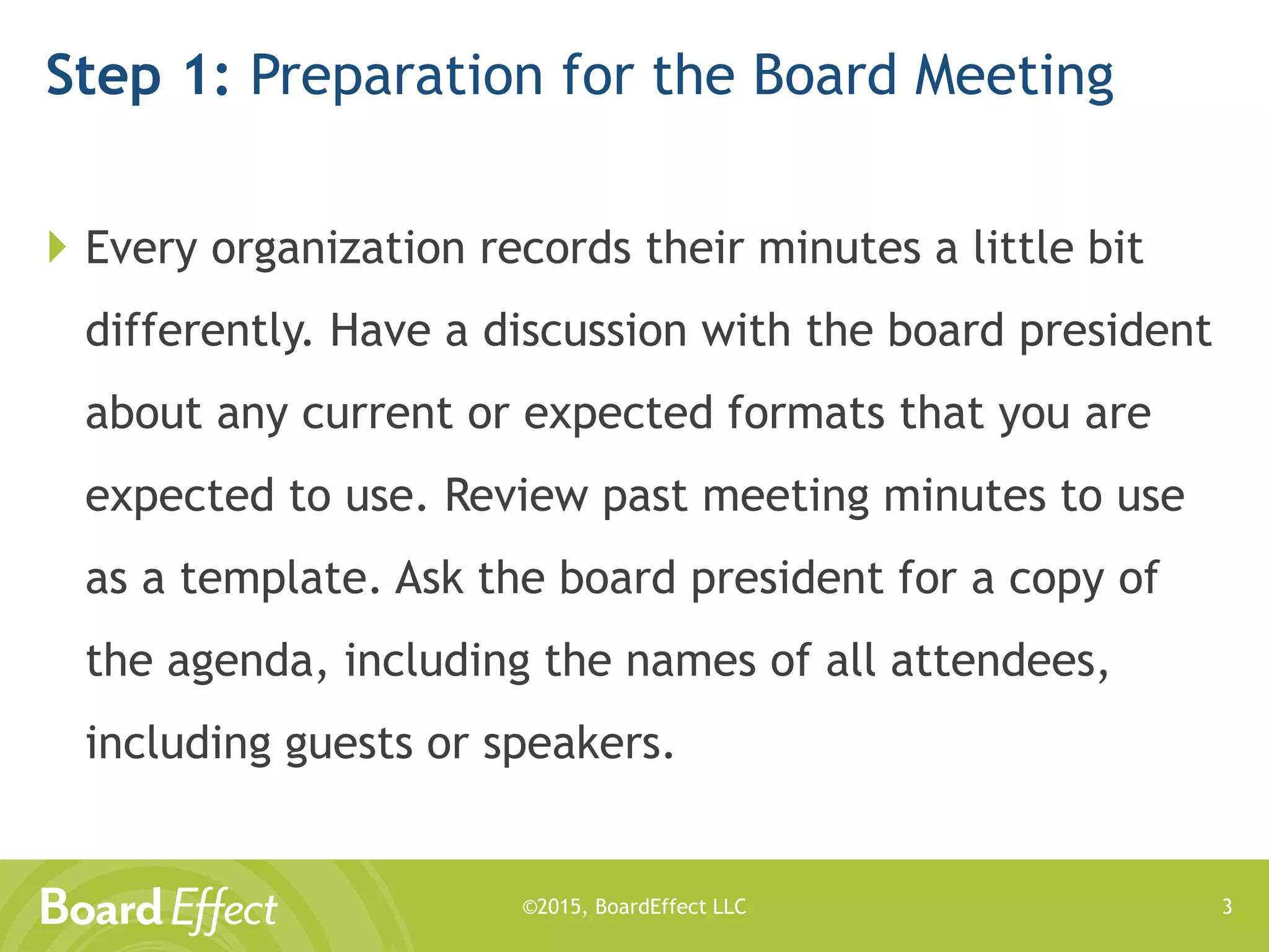 ©2015, BoardEffect LLC
Step 1: Preparation for the Board Meeting
 Every organization records their minutes a little bit
differently. Have a discussion with the board president
about any current or expected formats that you are
expected to use. Review past meeting minutes to use
as a template. Ask the board president for a copy of
the agenda, including the names of all attendees,
including guests or speakers.
3
 