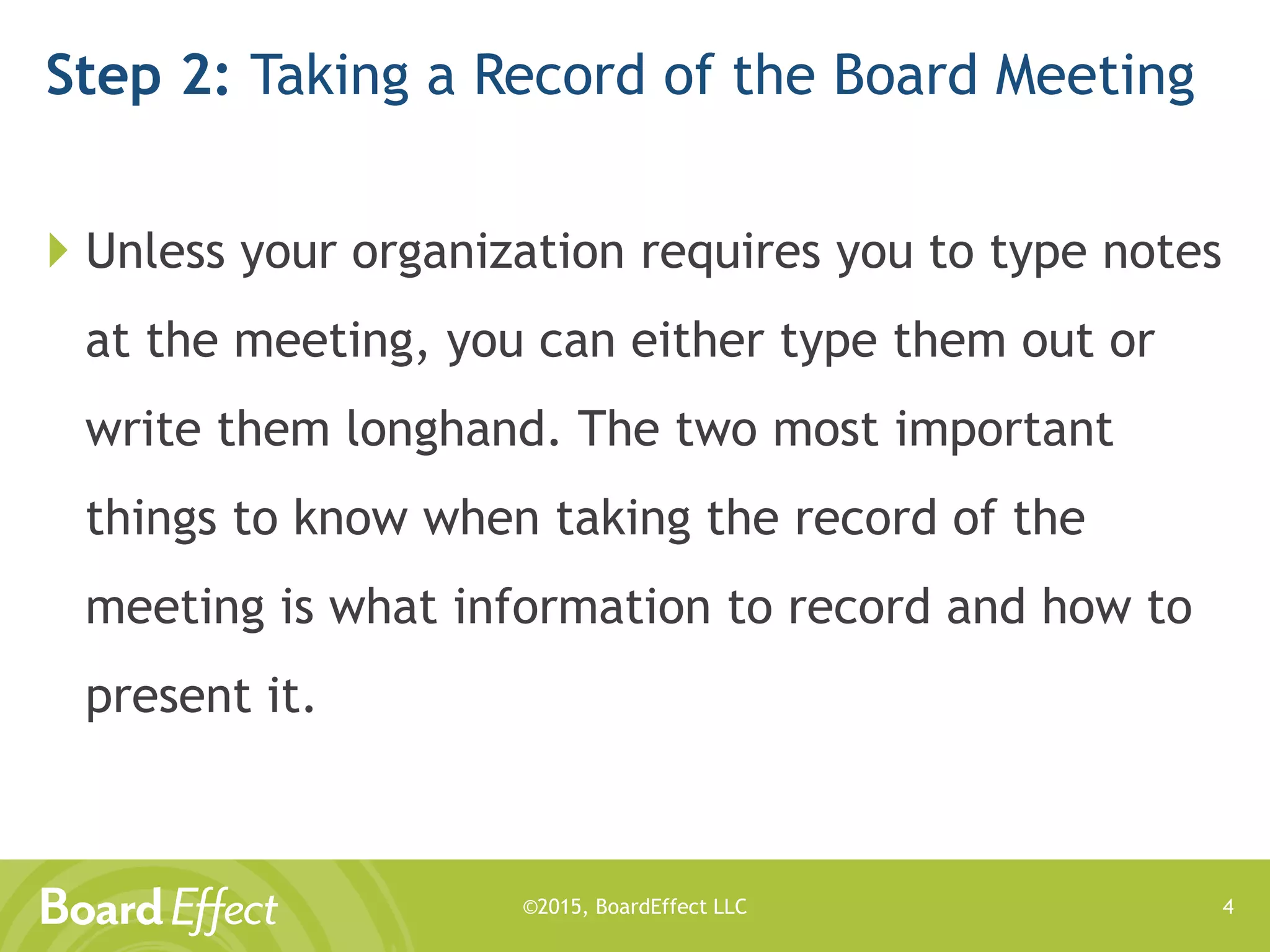 ©2015, BoardEffect LLC
Step 2: Taking a Record of the Board Meeting
 Unless your organization requires you to type notes
at the meeting, you can either type them out or
write them longhand. The two most important
things to know when taking the record of the
meeting is what information to record and how to
present it.
4
 