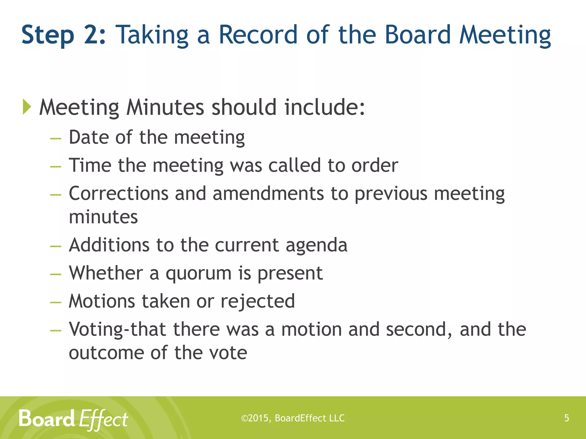 ©2015, BoardEffect LLC
Step 2: Taking a Record of the Board Meeting
 Meeting Minutes should include:
– Date of the meeting
– Time the meeting was called to order
– Corrections and amendments to previous meeting
minutes
– Additions to the current agenda
– Whether a quorum is present
– Motions taken or rejected
– Voting-that there was a motion and second, and the
outcome of the vote
5
 