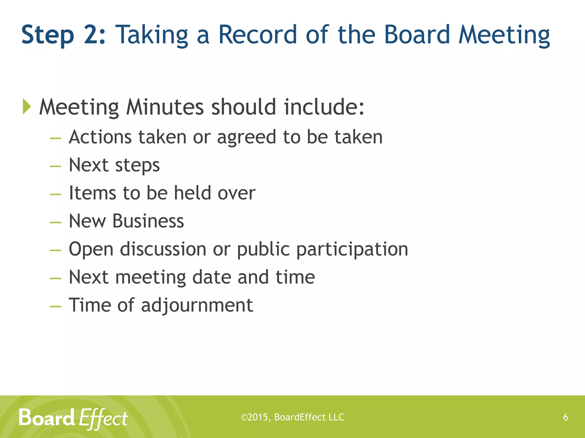 ©2015, BoardEffect LLC
Step 2: Taking a Record of the Board Meeting
 Meeting Minutes should include:
– Actions taken or agreed to be taken
– Next steps
– Items to be held over
– New Business
– Open discussion or public participation
– Next meeting date and time
– Time of adjournment
6
 