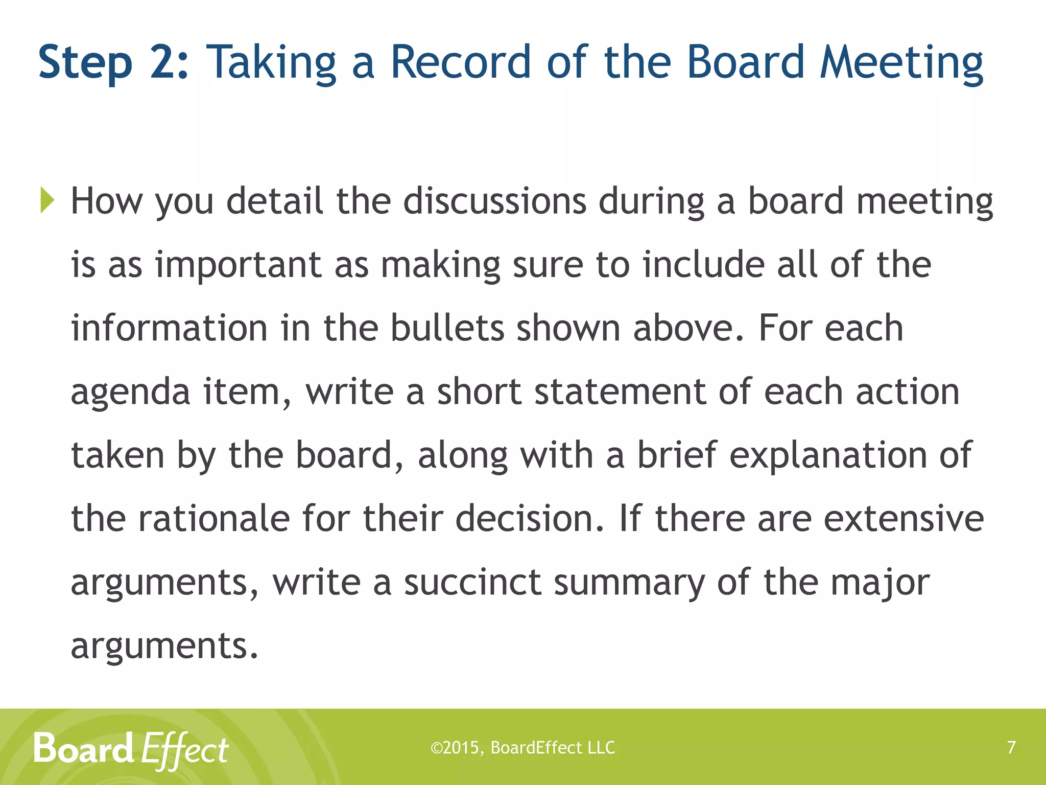 ©2015, BoardEffect LLC
Step 2: Taking a Record of the Board Meeting
 How you detail the discussions during a board meeting
is as important as making sure to include all of the
information in the bullets shown above. For each
agenda item, write a short statement of each action
taken by the board, along with a brief explanation of
the rationale for their decision. If there are extensive
arguments, write a succinct summary of the major
arguments.
7
 