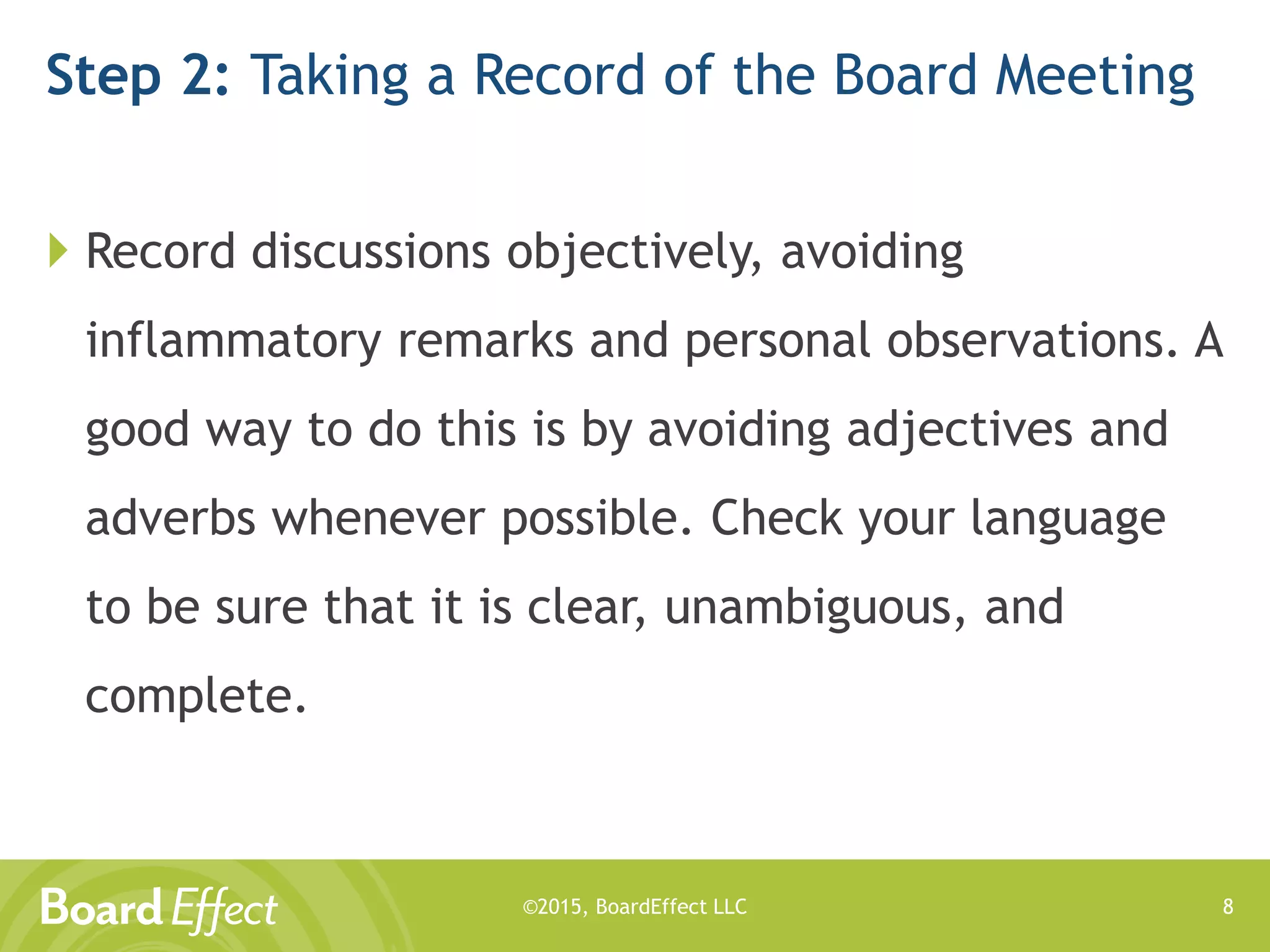 ©2015, BoardEffect LLC
Step 2: Taking a Record of the Board Meeting
 Record discussions objectively, avoiding
inflammatory remarks and personal observations. A
good way to do this is by avoiding adjectives and
adverbs whenever possible. Check your language
to be sure that it is clear, unambiguous, and
complete.
8
 