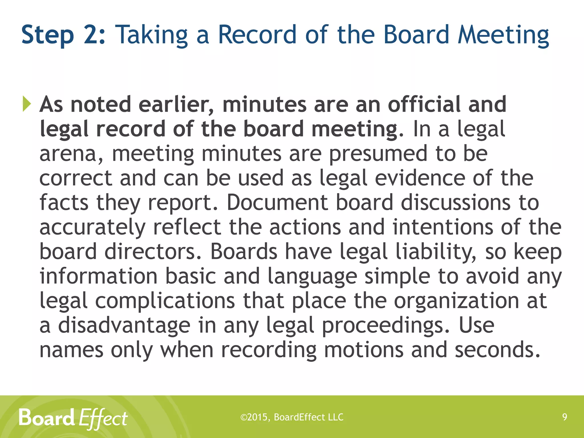 ©2015, BoardEffect LLC
Step 2: Taking a Record of the Board Meeting
 As noted earlier, minutes are an official and
legal record of the board meeting. In a legal
arena, meeting minutes are presumed to be
correct and can be used as legal evidence of the
facts they report. Document board discussions to
accurately reflect the actions and intentions of the
board directors. Boards have legal liability, so keep
information basic and language simple to avoid any
legal complications that place the organization at
a disadvantage in any legal proceedings. Use
names only when recording motions and seconds.
9
 