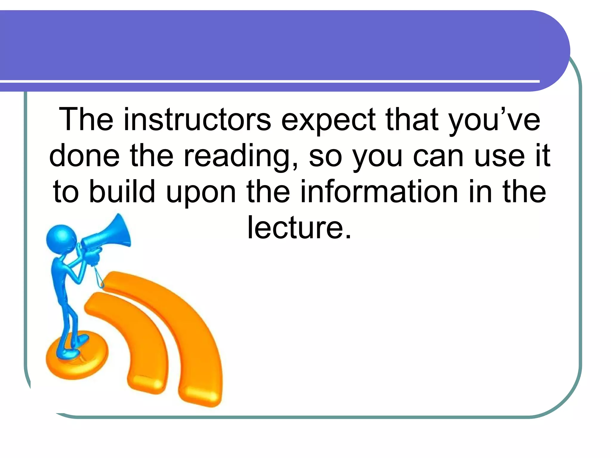 The instructors expect that you’ve done the reading, so you can use it to build upon the information in the lecture. 