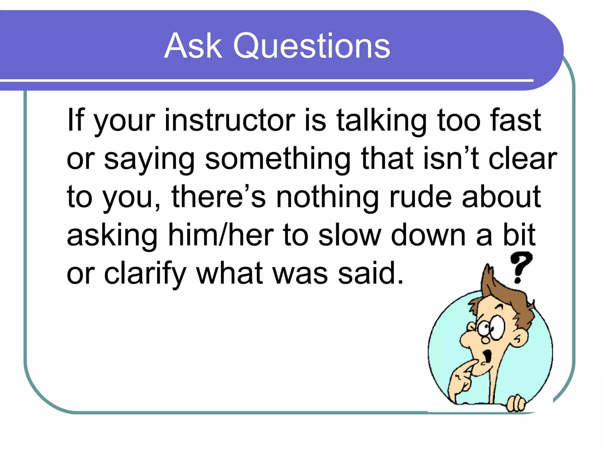 Ask Questions If your instructor is talking too fast or saying something that isn’t clear to you, there’s nothing rude about asking him/her to slow down a bit or clarify what was said. 