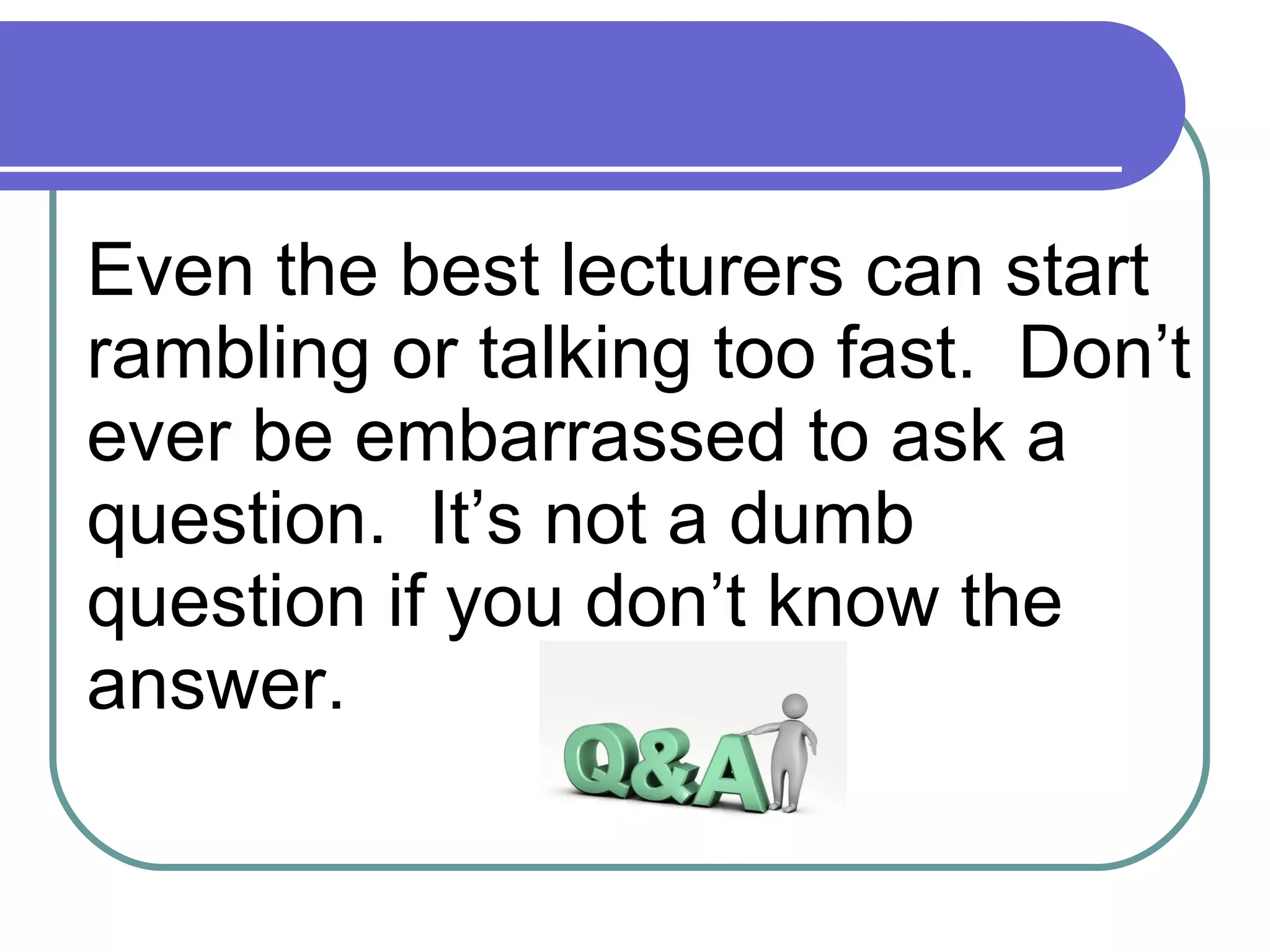 Even the best lecturers can start rambling or talking too fast.  Don’t ever be embarrassed to ask a question.  It’s not a dumb question if you don’t know the answer. 