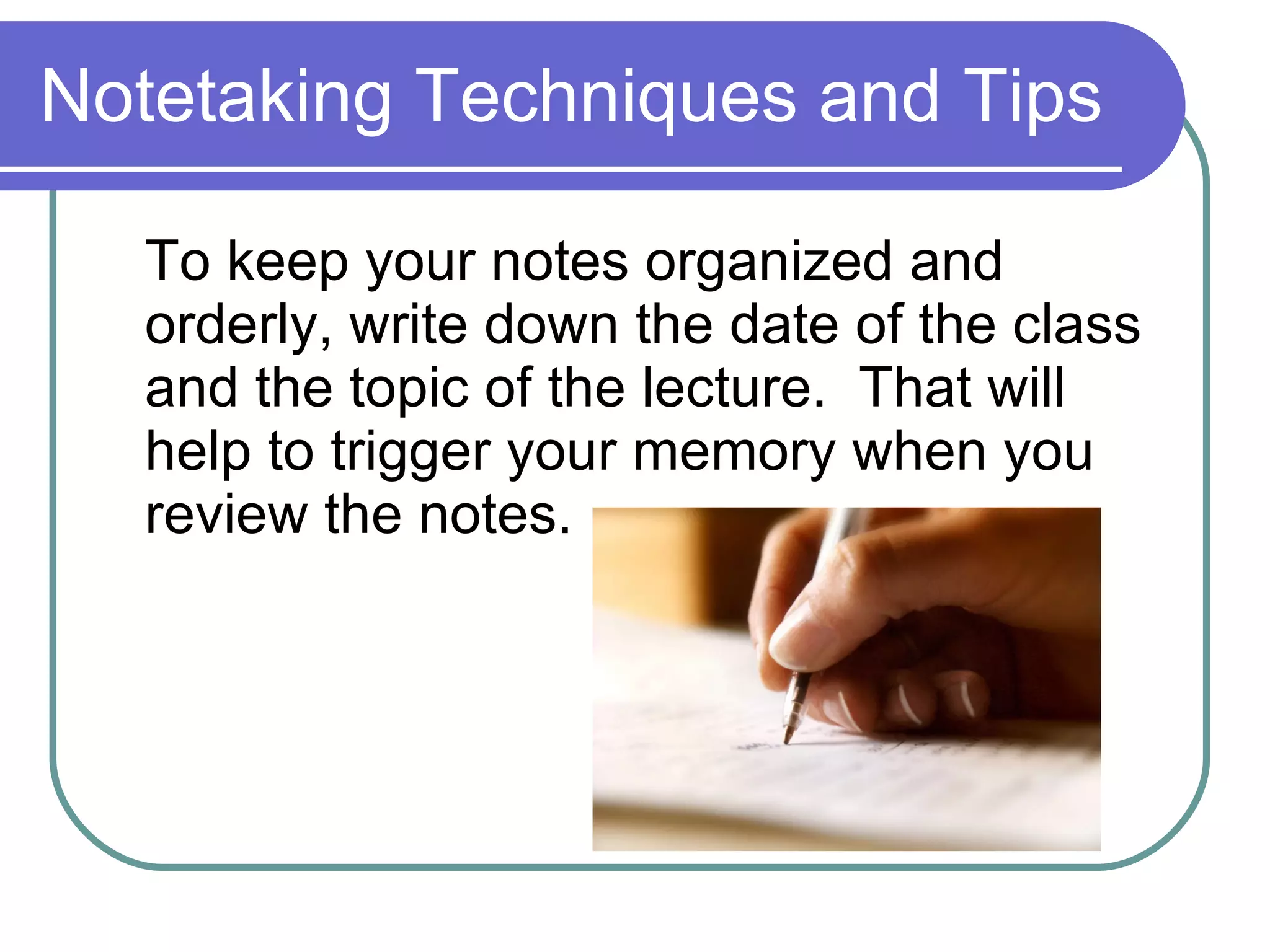 Notetaking Techniques and Tips To keep your notes organized and orderly, write down the date of the class and the topic of the lecture.  That will help to trigger your memory when you review the notes. 