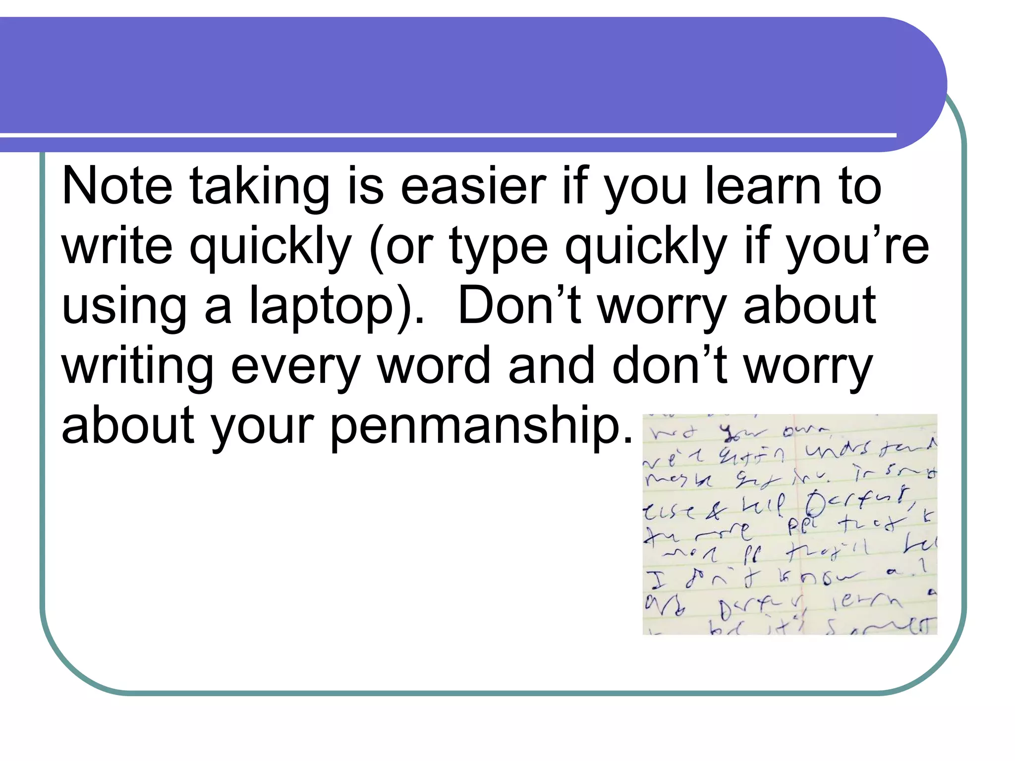 Note taking is easier if you learn to write quickly (or type quickly if you’re using a laptop).  Don’t worry about writing every word and don’t worry about your penmanship. 