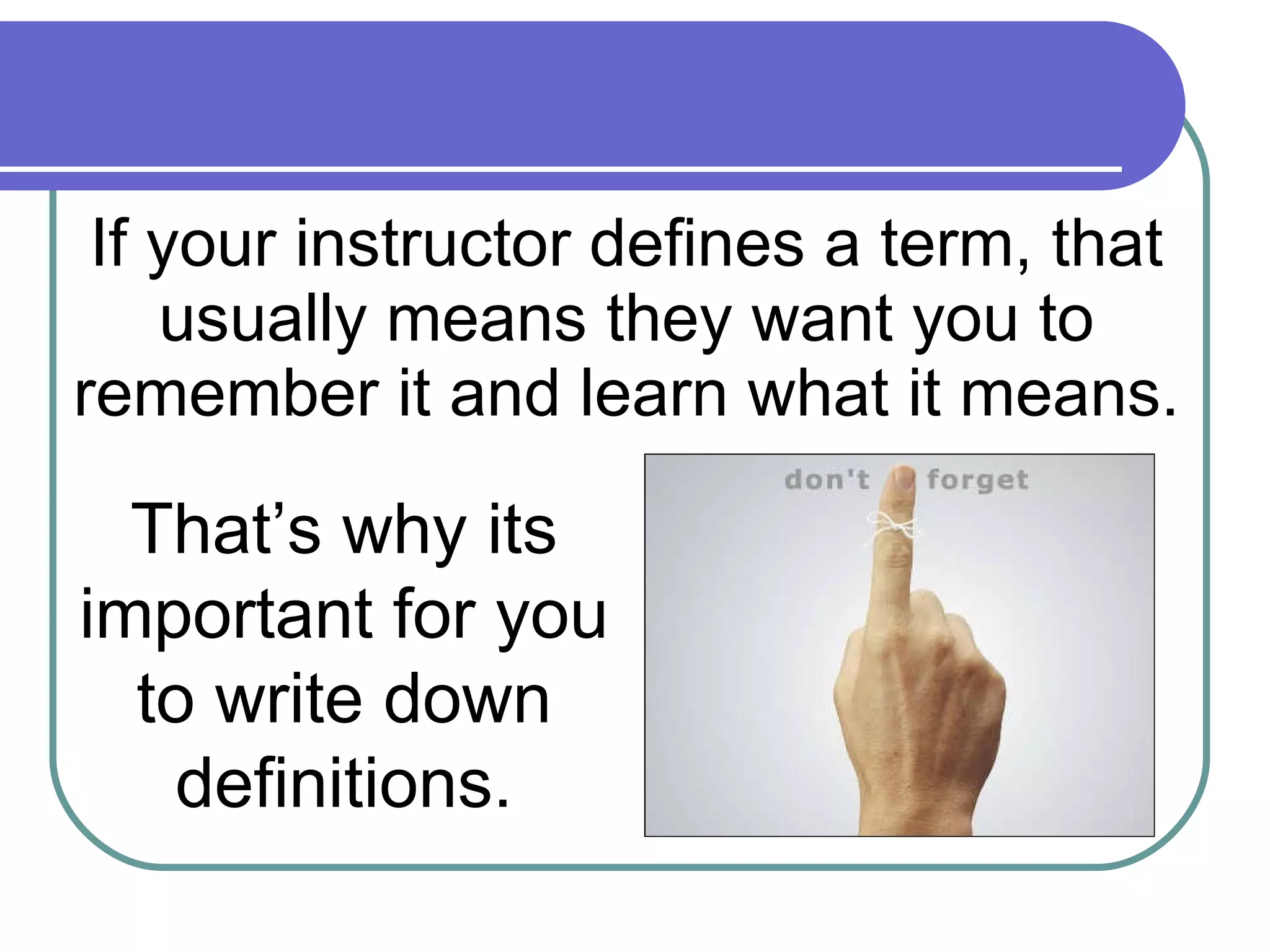 If your instructor defines a term, that usually means they want you to remember it and learn what it means. That’s why its important for you to write down definitions. 