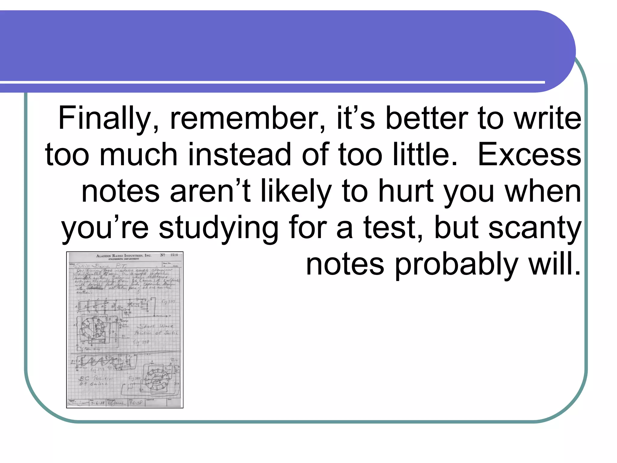 Finally, remember, it’s better to write too much instead of too little.  Excess notes aren’t likely to hurt you when you’re studying for a test, but scanty notes probably will. 