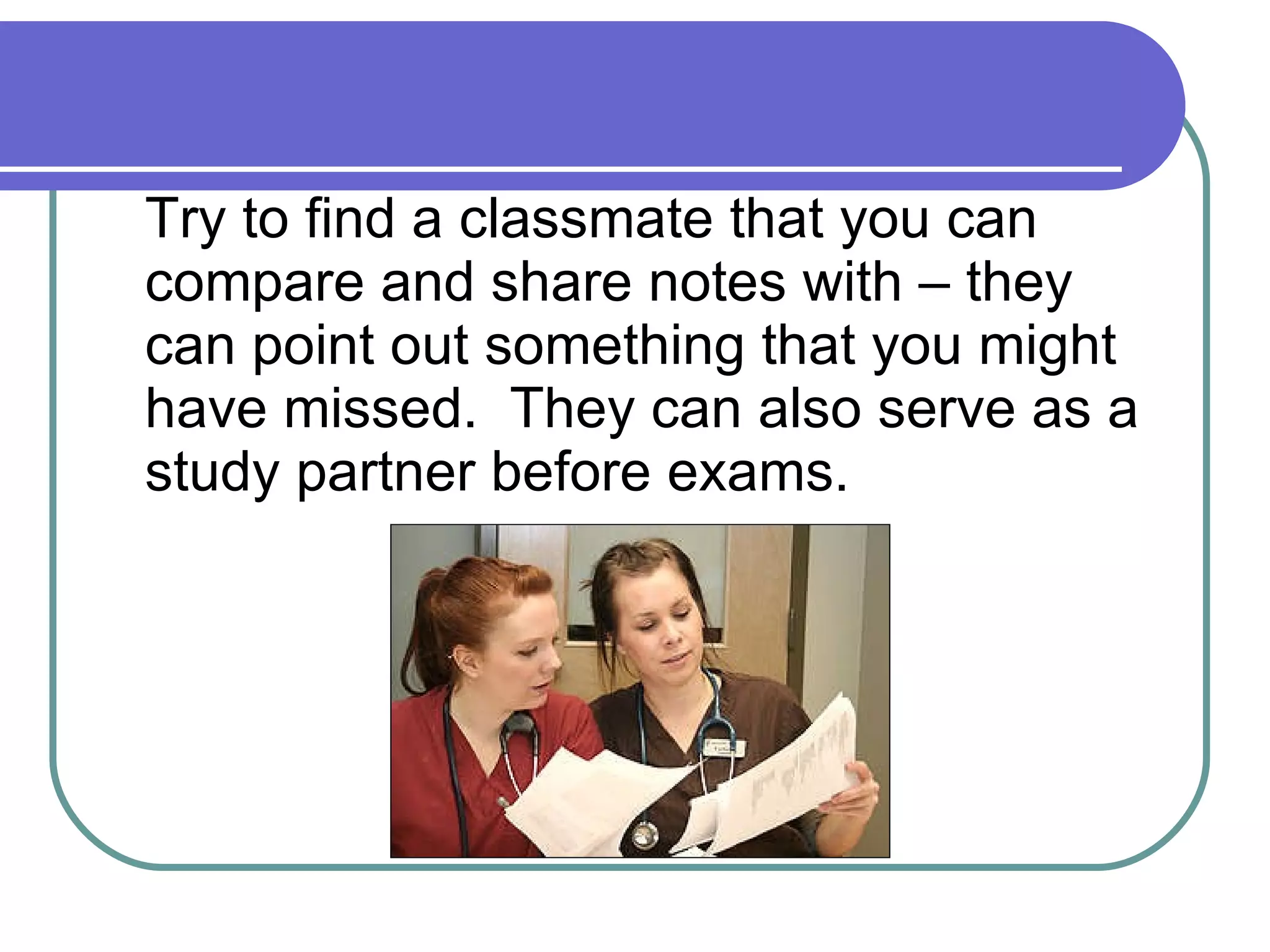 Try to find a classmate that you can compare and share notes with – they can point out something that you might have missed.  They can also serve as a study partner before exams. 