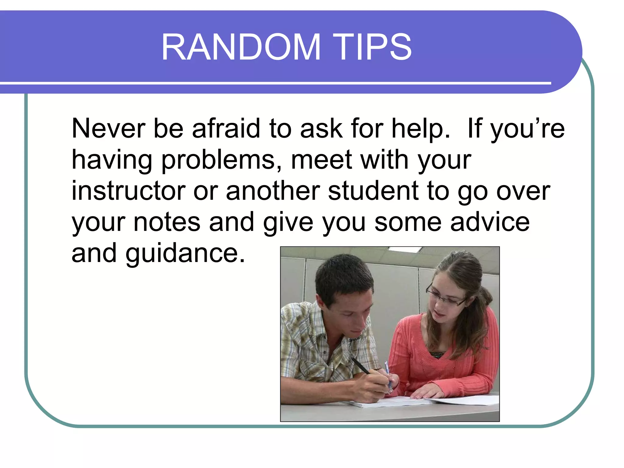 RANDOM TIPS Never be afraid to ask for help.  If you’re having problems, meet with your instructor or another student to go over your notes and give you some advice and guidance. 
