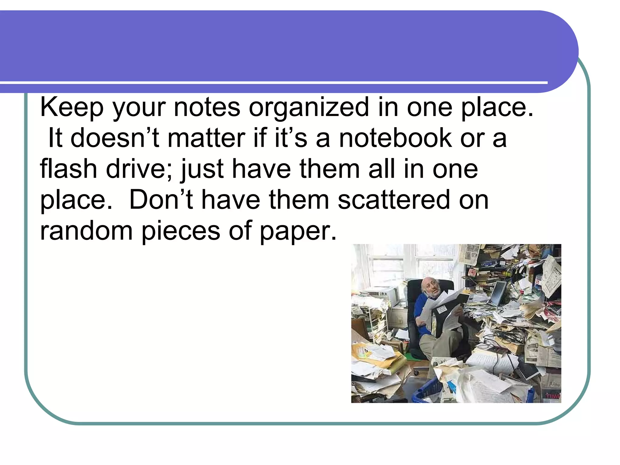 Keep your notes organized in one place.  It doesn’t matter if it’s a notebook or a flash drive; just have them all in one place.  Don’t have them scattered on random pieces of paper. 