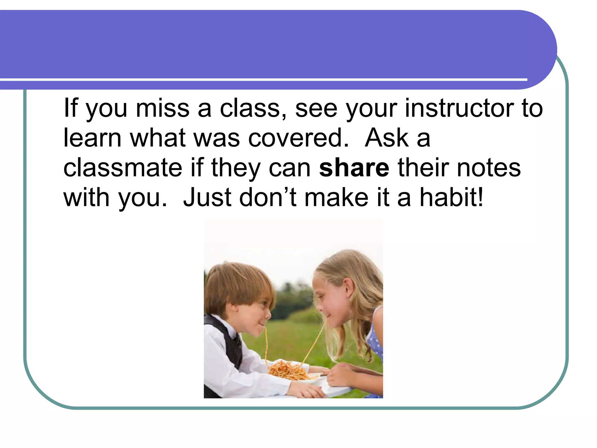 If you miss a class, see your instructor to learn what was covered.  Ask a classmate if they can  share  their notes with you.  Just don’t make it a habit! 