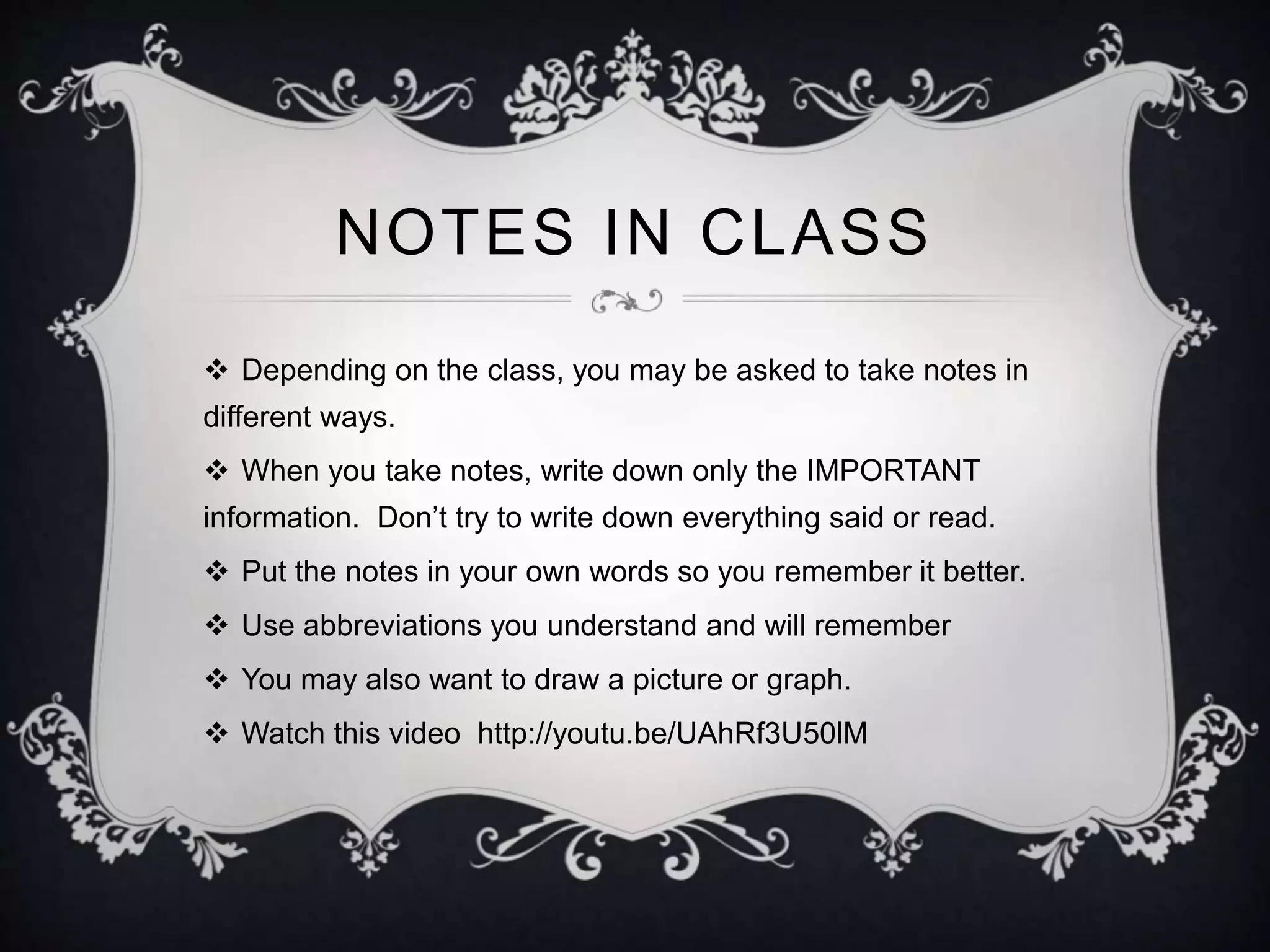 NOTES IN CLASS 
 Depending on the class, you may be asked to take notes in 
different ways. 
 When you take notes, write down only the IMPORTANT 
information. Don’t try to write down everything said or read. 
 Put the notes in your own words so you remember it better. 
 Use abbreviations you understand and will remember 
 You may also want to draw a picture or graph. 
 Watch this video http://youtu.be/UAhRf3U50lM 
 