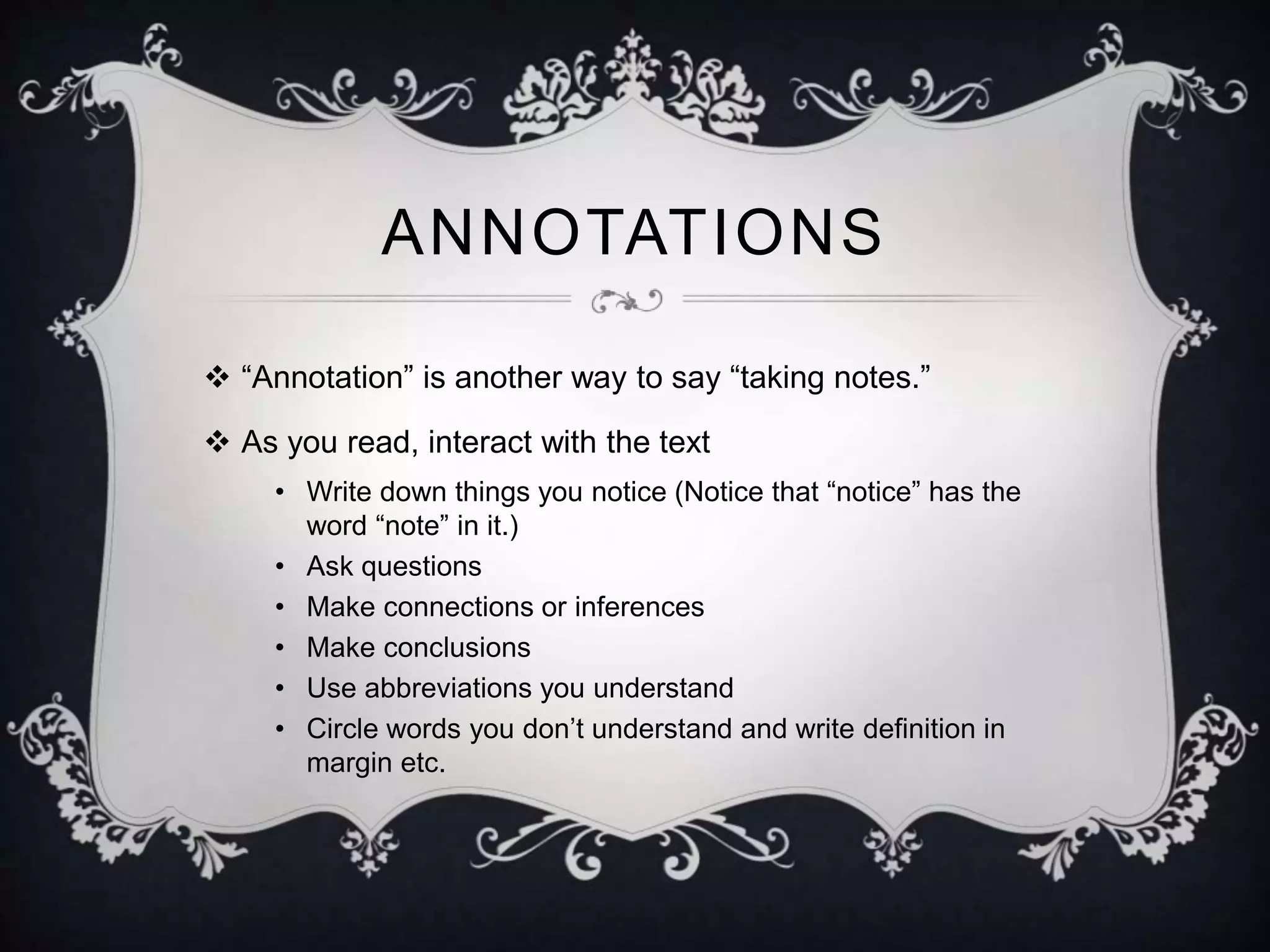 ANNOTATIONS 
 “Annotation” is another way to say “taking notes.” 
 As you read, interact with the text 
• Write down things you notice (Notice that “notice” has the 
word “note” in it.) 
• Ask questions 
• Make connections or inferences 
• Make conclusions 
• Use abbreviations you understand 
• Circle words you don’t understand and write definition in 
margin etc. 
 
