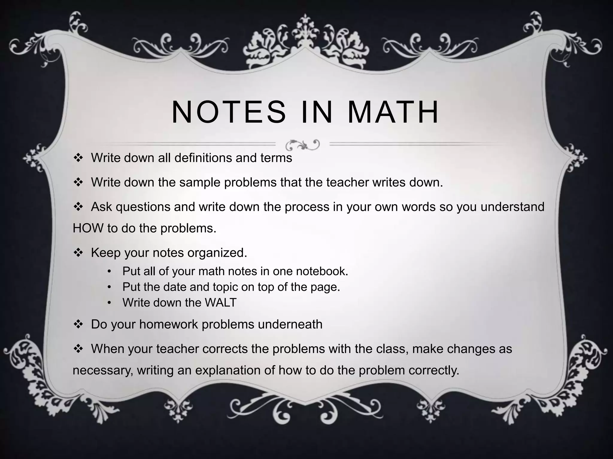 NOTES IN MATH 
 Write down all definitions and terms 
 Write down the sample problems that the teacher writes down. 
 Ask questions and write down the process in your own words so you understand 
HOW to do the problems. 
 Keep your notes organized. 
• Put all of your math notes in one notebook. 
• Put the date and topic on top of the page. 
• Write down the WALT 
 Do your homework problems underneath 
 When your teacher corrects the problems with the class, make changes as 
necessary, writing an explanation of how to do the problem correctly. 
 
