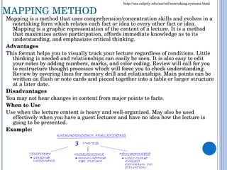 MAPPING METHOD Mapping is a method that uses comprehension/concentration skills and evolves in a notetaking form which relates each fact or idea to every other fact or idea. Mapping is a graphic representation of the content of a lecture. It is a method that maximizes active participation, affords immediate knowledge as to its understanding, and emphasizes critical thinking. Advantages This format helps you to visually track your lecture regardless of conditions. Little thinking is needed and relationships can easily be seen. It is also easy to edit your notes by adding numbers, marks, and color coding. Review will call for you to restructure thought processes which will force you to check understanding. Review by covering lines for memory drill and relationships. Main points can be written on flash or note cards and pieced together into a table or larger structure at a later date. Disadvantages You may not hear changes in content from major points to facts. When to Use Use when the lecture content is heavy and well-organized. May also be used effectively when you have a guest lecturer and have no idea how the lecture is going to be presented. Example: http://sas.calpoly.edu/asc/ssl/notetaking.systems.html 