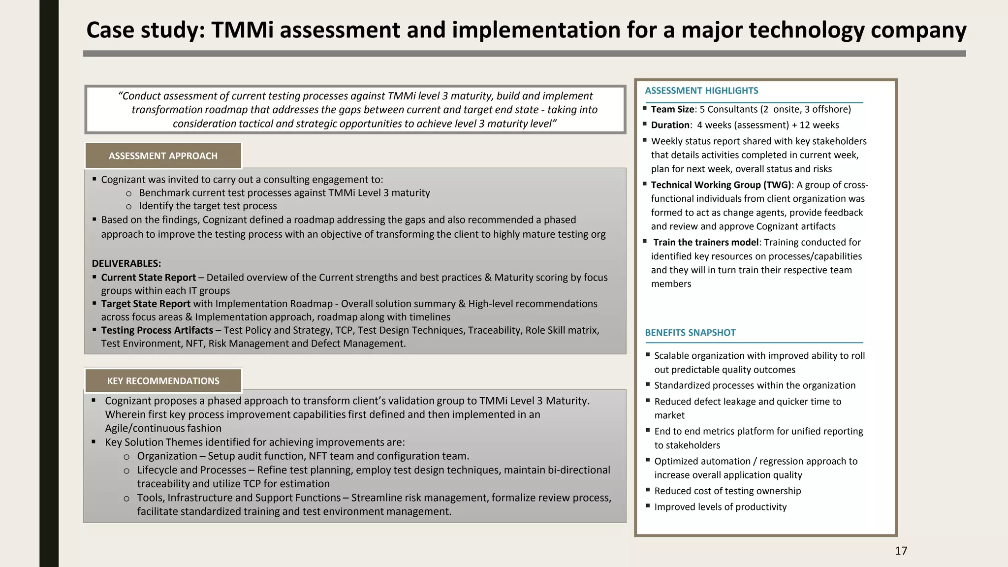 17
Case study: TMMi assessment and implementation for a major technology company
“Conduct assessment of current testing processes against TMMi level 3 maturity, build and implement
transformation roadmap that addresses the gaps between current and target end state - taking into
consideration tactical and strategic opportunities to achieve level 3 maturity level”
 Cognizant was invited to carry out a consulting engagement to:
o Benchmark current test processes against TMMi Level 3 maturity
o Identify the target test process
 Based on the findings, Cognizant defined a roadmap addressing the gaps and also recommended a phased
approach to improve the testing process with an objective of transforming the client to highly mature testing org
DELIVERABLES:
 Current State Report – Detailed overview of the Current strengths and best practices & Maturity scoring by focus
groups within each IT groups
 Target State Report with Implementation Roadmap - Overall solution summary & High-level recommendations
across focus areas & Implementation approach, roadmap along with timelines
 Testing Process Artifacts – Test Policy and Strategy, TCP, Test Design Techniques, Traceability, Role Skill matrix,
Test Environment, NFT, Risk Management and Defect Management.
 Cognizant proposes a phased approach to transform client’s validation group to TMMi Level 3 Maturity.
Wherein first key process improvement capabilities first defined and then implemented in an
Agile/continuous fashion
 Key Solution Themes identified for achieving improvements are:
o Organization – Setup audit function, NFT team and configuration team.
o Lifecycle and Processes – Refine test planning, employ test design techniques, maintain bi-directional
traceability and utilize TCP for estimation
o Tools, Infrastructure and Support Functions – Streamline risk management, formalize review process,
facilitate standardized training and test environment management.
BENEFITS SNAPSHOT
 Team Size: 5 Consultants (2 onsite, 3 offshore)
 Duration: 4 weeks (assessment) + 12 weeks
 Weekly status report shared with key stakeholders
that details activities completed in current week,
plan for next week, overall status and risks
 Technical Working Group (TWG): A group of cross-
functional individuals from client organization was
formed to act as change agents, provide feedback
and review and approve Cognizant artifacts
 Train the trainers model: Training conducted for
identified key resources on processes/capabilities
and they will in turn train their respective team
members
ASSESSMENT HIGHLIGHTS
ASSESSMENT APPROACH
KEY RECOMMENDATIONS
 Scalable organization with improved ability to roll
out predictable quality outcomes
 Standardized processes within the organization
 Reduced defect leakage and quicker time to
market
 End to end metrics platform for unified reporting
to stakeholders
 Optimized automation / regression approach to
increase overall application quality
 Reduced cost of testing ownership
 Improved levels of productivity
 