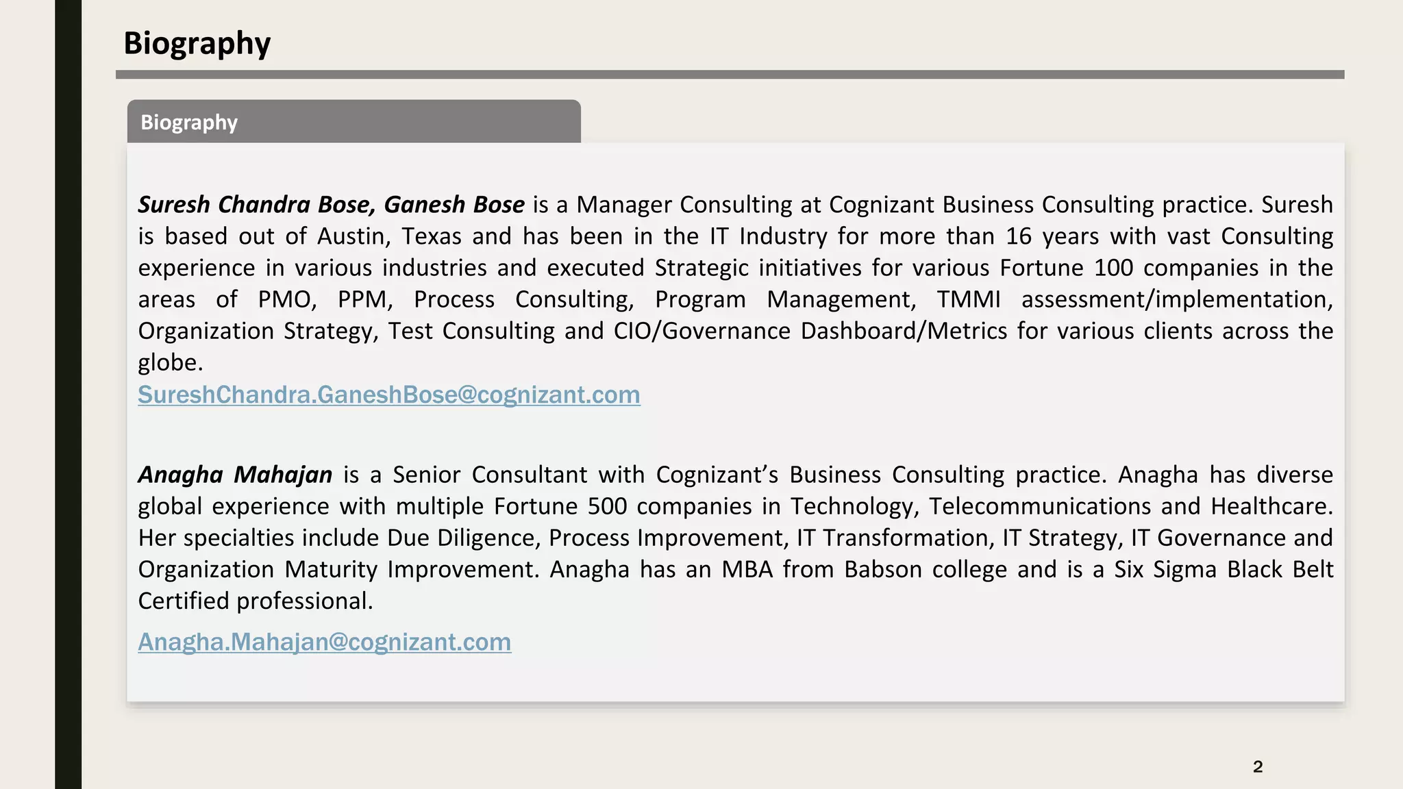 Biography
2
Biography
Suresh Chandra Bose, Ganesh Bose is a Manager Consulting at Cognizant Business Consulting practice. Suresh
is based out of Austin, Texas and has been in the IT Industry for more than 16 years with vast Consulting
experience in various industries and executed Strategic initiatives for various Fortune 100 companies in the
areas of PMO, PPM, Process Consulting, Program Management, TMMI assessment/implementation,
Organization Strategy, Test Consulting and CIO/Governance Dashboard/Metrics for various clients across the
globe.
SureshChandra.GaneshBose@cognizant.com
Anagha Mahajan is a Senior Consultant with Cognizant’s Business Consulting practice. Anagha has diverse
global experience with multiple Fortune 500 companies in Technology, Telecommunications and Healthcare.
Her specialties include Due Diligence, Process Improvement, IT Transformation, IT Strategy, IT Governance and
Organization Maturity Improvement. Anagha has an MBA from Babson college and is a Six Sigma Black Belt
Certified professional.
Anagha.Mahajan@cognizant.com
 